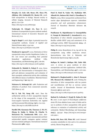 International Journal of Biomolecules and Biomedicine
ISSN: 2221-1063 (Print), 2222-503X (Online)
Vol. 20, Issue: 3, p. 1-12, 2025
Website: https://innspub.net
Maurya et al. 11 Int. J. Biomol. Biomed.
Int. J. Biomol. Biomed.
Int. J. Biomol. Biomed.
Int. J. Biomol. Biomed.
Murphy CJ, Gole AM, Stone JW, Sisco PN,
Alkilany AM, Goldsmith EC, Baxter SC. 2008.
Gold nanoparticles in biology: Beyond toxicity to
cellular imaging. Accounts of Chemical Research
41(12), 1721-1730.
https://doi.org/10.1021/ar800035u
Nadaroglu H, Güngör AA, İnce S. 2017.
Synthesis of nanoparticles by green synthesis method.
International Journal of Innovative Research and
Review 1(1), 6-9.
Negi S, Singh V. 2018. Algae: A potential source for
nanoparticle synthesis. Journal of Applied and
Natural Science 10(4), 1134-1140.
https://doi.org/10.31018/jans.v10i4.1878
Nindawat S, Agrawal V. 2019. Fabrication of silver
nanoparticles using Arnebia hispidissima (Lehm.) A.
DC. root extract and unravelling their potential
biomedical applications. Artificial Cells,
Nanomedicine, and Biotechnology 47(1), 166-180.
https://doi.org/10.1080/21691401.2018.1548469
Nishanthi R, Malathi S, Palani P. 2019. Green
synthesis and characterization of bioinspired silver,
gold and platinum nanoparticles and evaluation of
their synergistic antibacterial activity after combining
with different classes of antibiotics. Materials Science
and Engineering: C 96, 693-707.
Nisizawa K, Mchaugh DJ. 1988. Production and
utilization of products from commercial seaweeds.
FAO, Rome, p. 147.
Pal S, Tak YK, Song JM. 2007. Does the
antibacterial activity of silver nanoparticles depend
on the shape of the nanoparticle. A study of the
Gram-negative bacterium Escherichia coli. Applied
and Environmental Microbiology 73(6), 1712-1720.
https://doi.org/10.1128/AEM.02218-06
Pardhi DM, Karaman DŞ, Timonen J, Wu W,
Zhang Q, Satija S, Mehta M, Charbe N,
McCarron PA, Tambuwala MM. 2020. Anti-
bacterial activity of inorganic nanomaterials and their
antimicrobial peptide conjugates against resistant
and non-resistant pathogens. International Journal of
Pharmaceutics 586, 119531.
Patel D, Patel B, Yadav VK, Sudhakar MP,
Alharbi SA, Salmen SH, Patel I, Choudhary N,
Patel A. 2024. Silver nanoparticles synthesized from
marine algae Spatoglossum asperum: Antioxidant
properties and seed germination enhancement.
Journal of Hazardous Materials Advances 16,
100478.
Paulkumar K, Rajeshkumar S, Gnanajobitha
G, Vanaja M, Malarkodi C, Annadurai G. 2013.
Biosynthesis of silver chloride nanoparticles using
Bacillus subtilis MTCC 3053 and assessment of its
antifungal activity. ISRN Nanomaterials 2013, 1-8.
https://doi.org/10.1155/2013/317963
Philip D. 2009. Biosynthesis of Au, Ag and Au–Ag
nanoparticles using edible mushroom extract.
Spectrochimica Acta Part A: Molecular and
Biomolecular Spectroscopy 73(2), 374-381.
Rafique M, Sadaf I, Rafique MS, Tahir MB.
2017. A review on green synthesis of silver
nanoparticles and their applications. Artificial Cells,
Nanomedicine, and Biotechnology 45(7), 1272-1291.
https://doi.org/10.1080/21691401.2016.1241792
Rahmani S, Mogharizadeh L, Attar F, Rezayat
SM, Mousavi SE, Falahati M. 2018. Probing the
interaction of silver nanoparticles with tau protein
and neuroblastoma cell line as nervous system
models. Journal of Biomolecular Structure and
Dynamics 36(15), 4057-4071.
https://doi.org/10.1080/07391102.2017.1407673
Rathod D, Golinska P, Wypij M, Dahm H, Rai
M. 2016. A new report of Nocardiopsis valliformis
strain OT1 from alkaline Lonar crater of India and its
use in synthesis of silver nanoparticles with special
reference to evaluation of antibacterial activity and
cytotoxicity. Medical Microbiology and Immunology
205(5), 435-447. https://doi.org/10.1007/s00430-
016-0462-1
Rocha DH, Seca AM, Pinto DC. 2018. Seaweed
secondary metabolites in vitro and in vivo anticancer
activity. Marine Drugs 16(11), 410.
 