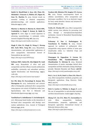 International Journal of Biomolecules and Biomedicine
ISSN: 2221-1063 (Print), 2222-503X (Online)
Vol. 20, Issue: 3, p. 1-12, 2025
Website: https://innspub.net
Maurya et al. 12 Int. J. Biomol. Biomed.
Int. J. Biomol. Biomed.
Int. J. Biomol. Biomed.
Int. J. Biomol. Biomed.
Salehi B, Sharifi-Rad J, Seca AM, Pinto DC,
Michalak I, Trincone A, Mishra AP, Nigam M,
Zam W, Martins N. 2019. Current trends on
seaweeds: Looking at chemical composition,
phytopharmacology, and cosmetic applications.
Molecules 24(22), 4182.
Sharma A, Sharma S, Sharma K, Chetri SPK,
Vashishtha A, Singh P, Kumar R, Rathi B,
Agrawal V. 2016. Algae as crucial organisms in
advancing nanotechnology: A systematic review.
Journal of Applied Phycology 28, 1759-1774.
https://doi.org/10.1007/s10811-015-0715-1
Singh P, Kim YJ, Singh H, Wang C, Hwang
KH, Farh MEA, Yang DC. 2015. Biosynthesis,
characterization, and antimicrobial applications of
silver nanoparticles. International Journal of
Nanomedicine 10, 2567-2577.
https://doi.org/10.2147/IJN.S72313
Soliman MKY, Salem SS, Abu-Elghait M, Azab
MS. 2023. Biosynthesis of silver and gold
nanoparticles and their efficacy towards antibacterial,
antibiofilm, cytotoxicity and antioxidant activities.
Applied Biochemistry and Biotechnology 195(2),
1158-1183.
https://doi.org/10.1007/s12010-022-04199-7
Sre PR, Reka M, Poovazhagi R, Kumar MA,
Murugesan K. 2015. Antibacterial and cytotoxic
effect of biologically synthesized silver nanoparticles
using aqueous root extract of Erythrina indica Lam.
Spectrochimica Acta Part A: Molecular and
Biomolecular Spectroscopy 135, 1137-1144.
Tamilselvan S, Ashokkumar T, Govindaraju K.
2017. Microscopy based studies on the interaction of
bio-based silver nanoparticles with Bombyx mori
nuclear polyhedrosis virus. Journal of Virological
Methods 242, 58-66.
https://doi.org/10.1016/j.jviromet.2017.01.001
Teodoro KB, Shimizu FM, Scagion VP, Correa
DS. 2019. Ternary nanocomposites based on
cellulose nanowhiskers, silver nanoparticles and
electrospun nanofibers: Use in an electronic tongue
for heavy metal detection. Sensors and Actuators B:
Chemical 290, 387-395.
Trefry JC, Wooley DP. 2013. Silver nanoparticles
inhibit vaccinia virus infection by preventing viral
entry through a macropinocytosis-dependent
mechanism. Journal of Biomedical Nanotechnology
9(9), 1624-1635.
Velusamy P, Das J, Pachaiappan R,
Vaseeharan B, Pandian K. 2015. Greener
approach for synthesis of antibacterial silver
nanoparticles using aqueous solution of neem gum
(Azadirachta indica L.). Industrial Crops and
Products 66, 103-109.
Vinayagam R, Nagendran V, Goveas LC,
Narasimhan MK, Varadavenkatesan T,
Chandrasekar N, Selvaraj R. 2024. Structural
characterization of marine macroalgae derived silver
nanoparticles and their colorimetric sensing of hydrogen
peroxide. Materials Chemistry and Physics 128-787.
https://doi.org/10.1016/j.matchemphys.2023.1287
Wei L, Lu J, Xu H, Patel A, Chen Z-S, Chen G.
2015. Silver nanoparticles: Synthesis, properties, and
therapeutic applications. Drug Discovery Today
20(5), 595-601.
https://doi.org/10.1016/j.drudis.2014.11.014
Weir E, Lawlor A, Whelan A, Regan F. 2008.
The use of nanoparticles in anti-microbial materials
and their characterization. Analyst 133(7), 835-845.
Zhang X-F, Liu Z-G, Shen W, Gurunathan S.
2016. Silver nanoparticles: Synthesis,
characterization, properties, applications, and
therapeutic approaches. International Journal of
Molecular Sciences 17(9), 1534.
https://doi.org/10.3390/ijms17091534
 