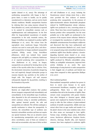 International Journal of Biomolecules and Biomedicine
ISSN: 2221-1063 (Print), 2222-503X (Online)
Vol. 20, Issue: 3, p. 1-12, 2025
Website: https://innspub.net
Maurya et al. 4 Int. J. Biomol. Biomed.
Int. J. Biomol. Biomed.
Int. J. Biomol. Biomed.
Int. J. Biomol. Biomed.
uptake (Ahmad et al., 2003). The advantage of
synthesizing nanoparticles with fungus is that it
grows faster, is easier to handle, can be quickly
manufactured in a laboratory, and can survive harsh
climatic conditions. Metallic nanoparticles function
by reducing their ions using enzymes released by
them (Mandal et al., 2006), and reduction is reported
to be assisted by extracellular enzymes such as
naphthoquinones and anthraquinones. In the first
effort for fungi-mediated manufacture of metallic
nanoparticles in the early twentieth century, the
fungus Verticillium was employed to produce AgNPs
(Mukherjee et al., 2001). The extract from the
saprophytic straw mushroom fungus Volvariella
volvacea was used to create gold, silver, and silver-
gold nanoparticles in fungus-mediated nanoparticle
synthesis (Philip, 2009). Using Penicillium
fellutanum, which was isolated from coastal
mangrove silt, and AgNO3 as a substrate, Kathiresan
et al. reported producing silver nanoparticles in
vitro (Kathiresan et al., 2009). In fungus,
nanoparticles are produced by forming them on the
surface of the mycelia rather than in solution. First,
the electrostatic interaction of positively charged Ag
ions and negatively charged carboxylate groups in
enzymes deposits Ag+ particles on the surface of
fungal cells. The fungus's cell wall enzymes
subsequently degrade the Ag particles, resulting in
the formation of Ag nuclei.
Bacteria mediated synthesis
Bacteria are single-celled creatures that produce
diverse inorganic compounds both intracellularly and
extracellularly. In the intracellular type of synthesis,
silver deposited in the cell commences the process,
which continues owing to microbial proliferation.
After optimal bacterial growth, the cells and
nanoparticles are collected. The cell then undergoes a
specific mechanism to release the nanoparticle. In
contrast, the extracellular type of synthesis uses
bacteria's extracellular secretion and does not require
any special treatment. They are an attractive source
for manufacturing nanoparticles such as gold and
silver; nevertheless, some of them are resistant to
silver and can accumulate a dry mass of silver on their
cell wall (Paulkumar et al., 2013). Isolating the
Pseudomonas stutzeri AG259 strain from a silver
mine provided the first evidence of bacteria
producing silver nanoparticles. In the presence of
alpha-nicotinamide adenine dinucleotide phosphate
reduced by NADPH-dependent nitrate reductase,
AgNPs were produced in vitro, converting nitrate to
nitrite. There have been several hypotheses on how
bacteria produce silver nanoparticles, but the most
probable one is that AgNPs are synthesized in the
presence of the enzyme nitrate reductase. Rathod et
al. investigated the manufacture of AgNPs from the
alkaliphilic actinobacterium Nocardiopsis valliformis
and discovered that they have antibacterial and
cytotoxic characteristics (Rathod et al., 2016). Lateef
et al. proposed using crude extracellular keratinase to
synthesize AgNPs from Bacillus safensis, a keratin-
degrading bacterial strain (Lateef et al., 2015).
Patrycja et al. found that conjugating antibiotics with
AgNPs produced by Pilimelia columellifers subsp.
Pallida, an acidophilic actinomycete, improved their
activity (Golińska et al., 2016). The main
disadvantage of using bacteria to make nanoparticles
is their sluggish rate of synthesis and limited size
range when compared to other approaches (Rafique
et al., 2017).
Plant mediated synthesis
Plant-mediated nanoparticle synthesis has grown in
favor in recent years because to its speed,
environmental friendliness, simplicity, and lack of
pathogenicity. Plants have a wide range of
metabolites that aid in the formation of AgNPs. Plant
extracts create nanoparticles with greater kinetics
than other biological or chemical agents. Alfalfa
sprouts were employed by (Gardea-Torresdey et al.
2003) to offer the first evidence of plant-mediated
synthesis of metallic nanoparticles. Alfalfa roots may
extract silver from an agar media and transfer it to
the plant's shoots in the same oxidation state, where
the silver atoms are rearranged to form AgNPs.
Various crops, including Oryza sativa, Helianthus
annus, Saccharum officinarum, Sorghum bicolor,
Aloevera, Zeamays, Basella alba, and Capsicum
annuum, have been employed to synthesize AgNPs
 