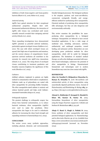 International Journal of Biomolecules and Biomedicine
ISSN: 2221-1063 (Print), 2222-503X (Online)
Vol. 20, Issue: 3, p. 1-12, 2025
Website: https://innspub.net
Maurya et al. 7 Int. J. Biomol. Biomed.
Int. J. Biomol. Biomed.
Int. J. Biomol. Biomed.
Int. J. Biomol. Biomed.
inhibitors of both Gram-negative and Gram-positive
bacteria (Bharti et al., 2016; Meher et al., 2024).
Antiviral activity
AgNPs have gained attention for their exceptional
antibacterial properties. Despite their well-
documented antibacterial efficiency, the interaction of
AgNPs with viruses was overlooked until recent
scientific research revealed their intriguing antiviral
activity (Ghosh et al., 2022).
These expanding investigations have demonstrated
AgNPs' potential as powerful antiviral medicines,
particularly against enveloped viruses (Galdiero et al.,
2011). The ease with which enveloped viruses are
spread, their high rates of reproduction and mutation,
and the current absence of comprehensive broad-
spectrum antiviral medicines all contribute to the
necessity for research into AgNP-virus interactions
(Ghosh et al., 2022). The rising threat of enveloped
viruses contributing to imminent pandemics and
biosafety concerns heightens the significance of this
work (Mosidze et al., 2025).
Catheters
Artificial catheters implanted in patients are highly
inclined to contamination which leads to complications.
Catheters made up of polyurethane are coated with
silver nanoparticles for preventing biofilm formation.
The silver nanoparticle-coated catheter is nontoxic and
reduces bacterial growth and helps avoid Catheter-
Associated Ventriculitis (Ahuja et al., 2024).
Orthopaedic implants
The greatest challenge in orthopaedic surgery has
always been bacterial contamination, so to reduce
bacterial resistance, silver nanoparticles (AgNPs)
were used to make the prosthesis. Silver
nanoparticles also began to be used in orthodontic
adhesive for increasing the shear bond strength and
expanding resistance to bacteria(Ahuja et al., 2024).
CONCLUSION
The review covers many synthetic approaches,
including physical, chemical, and environmentally
friendly biological processes. The biological synthesis
is the simplest, quickest, and most cost-effective,
commercial, ecologically friendly, and energy-
efficient method for synthesizing silver nanoparticles.
Chemical methods of producing silver nanoparticles
offer advantages, but they are also dangerous and
environmentally unfriendly.
This review examines the possibilities for mass-
producing silver nanoparticles by a biological
technique. Nanoparticles are believed to have several
biomedical applications. It has a wide range of
medicinal uses, including anti-cancer, antiviral,
antibacterial, and antifungal properties, wound
healing, and anticancer activity. Researchers are now
developing green production methods for silver
nanoparticles, which will be useful for biological
applications. The limitations of standard medical
therapy, as well as the challenges associated with nano-
silver-based technologies, underscore the potential of
silver nanoparticles in biology. Nanostructured
biomaterials and technologies used in modern
biomedicine may come into close contact with AgNPs.
REFERENCES
Adur AJ, Nandini N, Shilpashree Mayachar K,
Ramya R, Srinatha N. 2018. Bio-synthesis and
antimicrobial activity of silver nanoparticles using
anaerobically digested parthenium slurry. Journal of
Photochemistry and Photobiology B: Biology 183, 30-
34. https://doi.org/10.1016/j.jphotobiol.2018.04.020
Ahmad A, Mukherjee P, Senapati S, Mandal D,
Khan MI, Kumar R, Sastry M. 2003.
Extracellular biosynthesis of silver nanoparticles
using the fungus Fusarium oxysporum. Colloids and
Surfaces B: Biointerfaces 28(4), 313-318.
Ahuja P, Rami E, Singh A, Pathak D. 2024.
Green synthesis of silver nanoparticles and their
potential biological applications. In: Nanotechnology
and in silico tools. Elsevier, pp. 97-115. Available from
https://www.sciencedirect.com/science/article/pii/B
9780443154577000228 [accessed 29 November
2024].
 