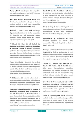 International Journal of Biomolecules and Biomedicine
ISSN: 2221-1063 (Print), 2222-503X (Online)
Vol. 20, Issue: 3, p. 1-12, 2025
Website: https://innspub.net
Maurya et al. 8 Int. J. Biomol. Biomed.
Int. J. Biomol. Biomed.
Int. J. Biomol. Biomed.
Int. J. Biomol. Biomed.
Akjouj A, Mir A. 2020. Design of silver nanoparticles
with graphene coatings layers used for LSPR biosensor
applications. Vacuum 180, 109497.
Ali J, Ali N, Wang L, Waseem H, Pan G. 2019.
Revisiting the mechanistic pathways for bacterial
mediated synthesis of noble metal nanoparticles.
Journal of Microbiological Methods 159, 18-25.
Alshareef A, Laird K, Cross RBM. 2017. Shape-
dependent antibacterial activity of silver nanoparticles
on Escherichia coli and Enterococcus faecium
bacterium. Applied Surface Science 424, 310-315.
https://doi.org/10.1016/j.apsusc.2017.03.176
Al-Zahrani SA, Bhat RS, Al Rashed SA,
Mahmood A, Al Fahad A, Alamro G, Almusallam
J, Al Subki R, Orfali R, Al Daihan S. 2021. Green-
synthesized silver nanoparticles with aqueous extract of
green algae Chaetomorpha ligustica and its anticancer
potential. Green Processing and Synthesis 10(1), 711-721.
https://doi.org/10.1515/gps-2021-0067
Ansari MA, Alzohairy MA. 2018. One-pot facile
green synthesis of silver nanoparticles using seed extract
of Phoenix dactylifera and their bactericidal potential
against MRSA. Evidence-based Complementary and
Alternative Medicine 2018, 1860280.
https://doi.org/10.1155/2018/1860280
Aref MS, Salem SS. 2020. Bio-callus synthesis of
silver nanoparticles, characterization, and antibacterial
activities via Cinnamomum camphora callus culture.
Biocatalysis and Agricultural Biotechnology 27, 101689.
Balaraman P, Balasubramanian B, Durairaj K,
Mahendran, Kamyab H, Park S, Chelliapan S,
Lee CT, Maluventhen V, Maruthupandian A.
2020. Phyco-synthesis of silver nanoparticles mediated
from marine algae Sargassum myriocystum and its
potential biological and environmental applications.
Waste and Biomass Valorization 11.
https://doi.org/10.1007/s12649-020-01083-5
Bekele AZ, Gokulan K, Williams KM, Khare
S. 2016. Dose and size-dependent antiviral effects
of silver nanoparticles on feline calicivirus, a
human norovirus surrogate. Foodborne Pathogens
and Disease 13(5), 239-244.
https://doi.org/10.1089/fpd.2015.2054
Bharti A, Singh S, Meena VK, Goyal N. 2016.
Structural characterization of silver-hydroxyapatite
nanocomposite: A bone repair biomaterial.
Materials Today: Proceedings 3(6), 2113-2120.
Bhattacharya R, Mukherjee P. 2008.
Biological properties of “naked” metal
nanoparticles. Advanced Drug Delivery Reviews
60(11), 1289-1306.
Burdușel AC, Gherasim O, Grumezescu AM,
Mogoantă L, Ficai A, Andronescu E. 2018.
Biomedical applications of silver nanoparticles: An
up-to-date overview. Nanomaterials (Basel) 8(9),
681. https://doi.org/10.3390/nano8090681
Chavan RR, Bhinge SD, Bhutkar MA,
Randive DS, Wadkar GH, Todkar SS, Urade
MN. 2020. Characterization, antioxidant,
antimicrobial and cytotoxic activities of green
synthesized silver and iron nanoparticles using
alcoholic Blumea eriantha DC plant extract.
Materials Today Communications 24, 101320.
Choudhary S, Kumawat G, Khandelwal M,
Khangarot RK, Saharan V, Nigam S, Harish.
2024. Phyco-synthesis of silver nanoparticles by
environmentally safe approach and their
applications. Scientific Reports 14(1), 9568.
Chugh D, Viswamalya VS, Das B. 2021. Green
synthesis of silver nanoparticles with algae and the
importance of capping agents in the process.
Journal of Genetic Engineering and Biotechnology
19(1), 126.
 