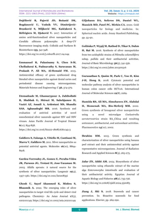 International Journal of Biomolecules and Biomedicine
ISSN: 2221-1063 (Print), 2222-503X (Online)
Vol. 20, Issue: 3, p. 1-12, 2025
Website: https://innspub.net
Maurya et al. 9 Int. J. Biomol. Biomed.
Int. J. Biomol. Biomed.
Int. J. Biomol. Biomed.
Int. J. Biomol. Biomed.
Dojčilović R, Pajović JD, Božanić DK,
Bogdanović U, Vodnik VV, Dimitrijević-
Branković S, Miljković MG, Kaščaková S,
Réfrégiers M, Djoković V. 2017. Interaction of
amino acid-functionalized silver nanoparticles and
Candida albicans polymorphs: A deep-UV
fluorescence imaging study. Colloids and Surfaces B:
Biointerfaces 155, 341-348.
https://doi.org/10.1016/j.colsurfb.2017.04.044
Emmanuel R, Palanisamy S, Chen S-M,
Chelladurai K, Padmavathy S, Saravanan M,
Prakash P, Ali MA, Al-Hemaid FM. 2015.
Antimicrobial efficacy of green synthesized drug
blended silver nanoparticles against dental caries and
periodontal disease causing microorganisms.
Materials Science and Engineering: C 56, 374-379.
Etemadzade M, Ghamarypour A, Zabihollahi
R, Shabbak G, Shirazi M, Sahebjamee H,
Vaziri AZ, Assadi A, Ardestani MS, Shandiz
SAS, Aghasadeghi MR. 2016. Synthesis and
evaluation of antiviral activities of novel
sonochemical silver nanorods against HIV and HSV
viruses. Asian Pacific Journal of Tropical Disease
6(11), 854-858.
https://doi.org/10.1016/S2222-1808(16)61145-3
Galdiero S, Falanga A, Vitiello M, Cantisani M,
Marra V, Galdiero M. 2011. Silver nanoparticles as
potential antiviral agents. Molecules 16(10), 8894-
8918.
Gardea-Torresdey JL, Gomez E, Peralta-Videa
JR, Parsons JG, Troiani H, Jose-Yacaman M.
2003. Alfalfa sprouts: A natural source for the
synthesis of silver nanoparticles. Langmuir 19(4),
1357-1361. https://doi.org/10.1021/la020835i
Ghosh U, Sayef Ahammed K, Mishra S,
Bhaumik A. 2022. The emerging roles of silver
nanoparticles to target viral life cycle and detect viral
pathogens. Chemistry- An Asian Journal 17(5),
e202101149. https://doi.org/10.1002/asia.202101149
Giljohann DA, Seferos DS, Daniel WL,
Massich MD, Patel PC, Mirkin CA. 2020. Gold
nanoparticles for biology and medicine. In:
Spherical nucleic acids. Jenny Stanford Publishing,
pp. 55-90.
Golińska P, Wypij M, Rathod D, Tikar S, Dahm
H, Rai M. 2016. Synthesis of silver nanoparticles
from two acidophilic strains of Pilimelia columellifera
subsp. pallida and their antibacterial activities.
Journal of Basic Microbiology 56(5), 541-556.
https://doi.org/10.1002/jobm.201500516
Gurunathan S, Qasim M, Park C, Yoo H, Kim
J-H, Hong K. 2018. Cytotoxic potential and
molecular pathway analysis of silver nanoparticles in
human colon cancer cells HCT116. International
Journal of Molecular Sciences 19(8), 2269.
Hamida RS, Ali MA, Almohawes ZN, Alahdal
H, Momenah MA, Bin-Meferij MM. 2022.
Green synthesis of hexagonal silver nanoparticles
using a novel microalgae Coelastrella
aeroterrestrica strain BA_Chlo4 and resulting
anticancer, antibacterial, and antioxidant activities.
Pharmaceutics 14(10), 2002.
Ibrahim HM. 2015. Green synthesis and
characterization of silver nanoparticles using banana
peel extract and their antimicrobial activity against
representative microorganisms. Journal of Radiation
Research and Applied Sciences 8(3), 265-275.
Jafar ZN, Athbi AM. 2024. Biosynthesis of silver
nanoparticles using ethanolic extract of the marine
alga Enteromorpha intestinalis and evaluation of
their antibacterial activity. Egyptian Journal of
Aquatic Biology and Fisheries 28(2), 735-756.
https://doi.org/10.21608/ejabf.2024.350083
Jiang J, Shi S. 2018. Seaweeds and cancer
prevention. In: Bioactive seaweeds for food
applications. Elsevier, pp. 269-290.
 
