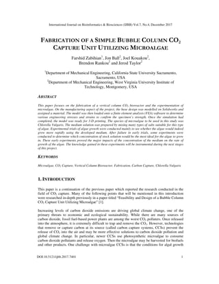International Journal on Bioinformatics & Biosciences (IJBB) Vol.7, No.4, December 2017
DOI:10.5121/ijbb.2017.7401 1
FABRICATION OF A SIMPLE BUBBLE COLUMN CO2
CAPTURE UNIT UTILIZING MICROALGAE
Farshid Zabihian1
, Jon Ball2
, Joel Kouakou2
,
Brendon Rankou2
and Jerod Taylor2
1
Department of Mechanical Engineering, California State University Sacramento,
Sacramento, USA
2
Department of Mechanical Engineering, West Virginia University Institute of
Technology, Montgomery, USA
ABSTRACT
This paper focuses on the fabrication of a vertical column CO2 bioreactor and the experimentation of
microalgae. On the manufacturing aspect of the project, the base design was modelled on Solidworks and
assigned a material. The model was then loaded onto a finite element analysis (FEA) software to determine
various engineering stresses and strains to confirm the specimen’s strength. Once the simulation had
completed, the model was ready for 3-D printing. The species of microalgae to be used in this study was
Chlorella Vulgaris. The medium solution was prepared by mixing many types of salts suitable for this type
of algae. Experimental trials of algae growth were conducted mainly to see whether the algae would indeed
grow more rapidly using the developed medium. After failure in early trials, some experiments were
conducted to determine which concentration of stock solution would be the most ideal for the algae to grow
in. These early experiments proved the major impacts of the concentration of the medium on the rate of
growth of the algae. The knowledge gained in these experiments will be instrumental during the next stages
of this project.
KEYWORDS
Microalgae, CO2 Capture, Vertical Column Bioreactor, Fabrication, Carbon Capture, Chlorella Vulgaris
1. INTRODUCTION
This paper is a continuation of the previous paper which reported the research conducted in the
field of CO2 capture. Many of the following points that will be mentioned in this introduction
were researched in-depth previously in a paper titled “Feasibility and Design of a Bubble Column
CO2 Capture Unit Utilizing Microalgae” [1].
Increasing levels of carbon dioxide emissions are driving global climate change, one of the
primary threats to economic and ecological sustainability. While there are many sources of
carbon dioxide, fossil fuel-based power plants are among the worst CO2 polluters. Once released
into the atmosphere, it is extremely difficult to trap and remove the CO2. However, technologies
that remove or capture carbon at its source (called carbon capture systems, CCSs) prevent the
release of CO2 into the air and may be more effective solutions to carbon dioxide pollution and
global climate change. In particular, newer CCSs use photosynthetic microalgae to consume
carbon dioxide pollutants and release oxygen. Then the microalgae may be harvested for biofuels
and other products. One challenge with microalgae CCSs is that the conditions for algal growth
 
