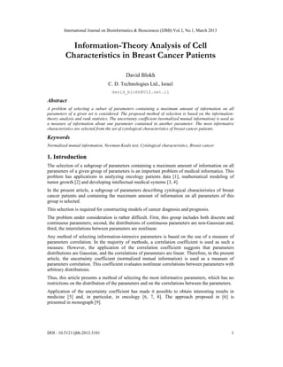 International Journal on Bioinformatics & Biosciences (IJBB) Vol.3, No.1, March 2013


            Information-Theory Analysis of Cell
          Characteristics in Breast Cancer Patients

                                             David Blokh
                                  C. D. Technologies Ltd., Israel
                                     david_blokh@012.net.il

Abstract
A problem of selecting a subset of parameters containing a maximum amount of information on all
parameters of a given set is considered. The proposed method of selection is based on the information-
theory analysis and rank statistics. The uncertainty coefficient (normalized mutual information) is used as
a measure of information about one parameter contained in another parameter. The most informative
characteristics are selected from the set of cytological characteristics of breast cancer patients.

Keywords
Normalized mutual information, Newman-Keuls test, Cytological characteristics, Breast cancer

1. Introduction
The selection of a subgroup of parameters containing a maximum amount of information on all
parameters of a given group of parameters is an important problem of medical informatics. This
problem has applications in analyzing oncology patients data [1], mathematical modeling of
tumor growth [2] and developing intellectual medical systems [3, 4].
In the present article, a subgroup of parameters describing cytological characteristics of breast
cancer patients and containing the maximum amount of information on all parameters of this
group is selected.
This selection is required for constructing models of cancer diagnosis and prognosis.
The problem under consideration is rather difficult. First, this group includes both discrete and
continuous parameters; second, the distributions of continuous parameters are non-Gaussian and,
third, the interrelations between parameters are nonlinear.
Any method of selecting information-intensive parameters is based on the use of a measure of
parameters correlation. In the majority of methods, a correlation coefficient is used as such a
measure. However, the application of the correlation coefficient suggests that parameters
distributions are Gaussian, and the correlations of parameters are linear. Therefore, in the present
article, the uncertainty coefficient (normalized mutual information) is used as a measure of
parameters correlation. This coefficient evaluates nonlinear correlations between parameters with
arbitrary distributions.
Thus, this article presents a method of selecting the most informative parameters, which has no
restrictions on the distribution of the parameters and on the correlations between the parameters.
Application of the uncertainty coefficient has made it possible to obtain interesting results in
medicine [5] and, in particular, in oncology [6, 7, 8]. The approach proposed in [6] is
presented in monograph [9].




DOI : 10.5121/ijbb.2013.3101                                                                             1
 