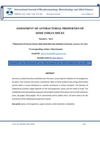 ASSESSMENT OF ANTIBACTERIAL PROPERTIES OF
SOME INDIAN SPICES
1
KaushalC., 2
Rai S.
1,2
Department of Forensic Science, Baba Saheb Bhim Rao Ambedkar University, Lucknow, UP, India.
*Corresponding Author: Chhavi Kaushal.
Email ID: chhavi.kaushal001@gmail.com
Available online at: www.ijbbas.in.
ABSTRACT
Numerous studied have been published over the years concerning the inhibition of microorganisms
by spices, their extracts and various constituents. Most of these products have string antimicrobial
activity which is mainly attributed to a specific constituent in certain situations. The behavior of
antibacterial activities largely depends on the microorganisms, spices and the mode of study. The
metabolites were extracted by using polar and nonpolar solvents from spices such as small cardamom,
clove, dry ginger, black pepper. The K. pneumoniae and B. subtilis and E. coli were used as for the
assessment of the antibacterial properties of spices.
Key words: spices, microorganisms, organic solvents, small cardamom, metabolites
Vol.1 (4), 453-462, July (2020) 453
International Journal of Bio-pharmacology, Biotechnology and Allied Sciences
IJBBAS, July, 2020, 1(4): 453-462 Research Article www.ijbbas.in
Received 20th
June. 2020; Revised 30th
June. 2020; Accepted 10th
July. 2020; Available online: July. 2020
 