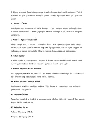 E. Hanım hastanede 5 saat/gün uyumuştur. Ağrıdan dolayı uyku düzeni bozulmuştur. Tedavi
ve bakım ile ilgili uygulamalar nedeniyle uykusu kesintiye uğramıştır. Evde uyku problemi
yoktur.
6. Cinsellik – Üreme
Hastalığın cinsel yaşama etkisi vardır. Postop 1. Gün. İnsizyon bölgesi nedeniyle cinsel
aktivitesi olmayacaktır. KKMM yapmıyor. Düzenli mamografi ve jinekolojik muayene
yaptırmıyor.
7. Zihinsel- Algısal Fonksiyonlar
Bilinç düzeyi açık. E. Hanım 7 şiddetinde batıcı tarza ağrısı olduğunu ifade etmiştir.
Farmakolojik tedavi olarak Contramal amp 100 mg uygulanmaktadır. Pozisyon değişimi ve
mobilizasyon ağrısını artırmaktadır. Dizlerini karnına doğru çekince ağrı azalmaktadır.
8. Roller-İlişkiler
E. hanım evlidir ve 1 çocuğu vardır. Yakınları E. Hanım servise alındıktan sonra aralıklı olarak
ziyarete gelmektedirler. E. Hanım sürekli bir şeylerden şikayet ediyor. Ajite.
9. Kendini Algılama- Benlik Kavramı
Eski sağlığıma dönemem gibi düşünceleri var. Endişe, korku ve huzursuzluğu var. Yeme içme ile
ilgili problemi olup olmayacağını merak ediyor. Huzursuz.
10. Stresle Başetme-Tolerans Biçimi
Her hastalığın kendisine uğradığını söylüyor. “Eğer hastalıklara yakalanmasaydım daha genç
görünürdüm” diye yakındı.
11. Değerler- İnançlar
Yaşamdaki en değerli şeyin ailesi ile zaman geçirmek olduğunu ifade etti. Hastanedeyken yapmak
istediği dini bir uygulama yok.
12. Kullanılan ilaçlar
Voltaren 75 mg amp (IM) 2x1
Metpamid 10 mg amp (IV) 2x1
 