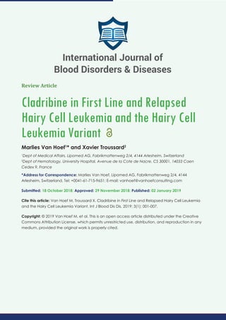 Review Article
Cladribine in First Line and Relapsed
Hairy Cell Leukemia and the Hairy Cell
Leukemia Variant
Marlies Van Hoef1
* and Xavier Troussard2
1
Dept of Medical Affairs, Lipomed AG, Fabrikmattenweg 2/4, 4144 Arlesheim, Switzerland
2
Dept of Hematology, University Hospital, Avenue de la Cote de Nacre, CS 30001, 14033 Caen
Cedex 9, France
*Address for Correspondence: Marlies Van Hoef, Lipomed AG, Fabrikmattenweg 2/4, 4144
Arlesheim, Switzerland, Tel: +0041-61-715-9651; E-mail:
Submitted: 18 October 2018; Approved: 29 November 2018; Published: 02 January 2019
Cite this article: Van Hoef M, Troussard X. Cladribine in First Line and Relapsed Hairy Cell Leukemia
and the Hairy Cell Leukemia Variant. Int J Blood Dis Dis. 2019; 3(1): 001-007.
Copyright: © 2019 Van Hoef M, et al. This is an open access article distributed under the Creative
Commons Attribution License, which permits unrestricted use, distribution, and reproduction in any
medium, provided the original work is properly cited.
International Journal of
Blood Disorders & Diseases
 
