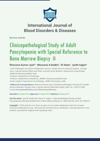 Review Article
Clinicopathological Study of Adult
Pancytopenia with Special Reference to
Bone Marrow Biopsy
Shravana Kumar Jyoti1
*, Bhawana A Badhe2
, TK Dutta3
, Jyothi Sajjan4
1
Chief Pathologist and Head of Diagnostic Services, Health Services Authority Hospital , George
town, Cayman islands, British west indies, Formerly Senior Resident, Department of pathology ,
JIPMER Pondicherry-605006, India ,
2
Professor, Department of Pathology
3
Professor, Department of Medicine, JIPMER, Pondicherry-605006, India
4
Senior resident, Department of pathology, JJMMC Davangere, India
*Address for Correspondence: Shravana Kumar Jyoti, Consultant pathologist, Post box-915, Health
services Authority, George Town, Cayman Islands, British West indies, India, Tel: +345-917-3289;
E-mail:
Submitted: 04 April 2019; Approved: 29 April 2019; Published: 02 May 2019
Cite this article: Jyoti SK, Badhe BA, Dutta TK, Sajjan J. Clinicopathological Study of Adult
Pancytopenia with Special Reference to Bone Marrow Biopsy. Int J Blood Dis Dis. 2019; 3(1): 008-013.
Copyright: © 2019 Jyoti SK, et al. This is an open access article distributed under the Creative
Commons Attribution License, which permits unrestricted use, distribution, and reproduction in any
medium, provided the original work is properly cited.
International Journal of
Blood Disorders & Diseases
 