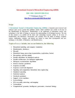 International Journal of Biomedical Engineering (IJBB)
ISSN : 2846 - 224N 2974-5962 (Print)
***February Issue ***
http://flyccs.com/jounals/IJBE/Home.html
Scope
I International Journal of Biomedical Engineering (IJBB)is a Quarterly peer-reviewed and
refereed open access journal that publishes articles which contribute new results in all areas of
the Bioinformatics & Biosciences. Bioinformatics is the application of information science and
technology to the field of biology to increase the understanding of all biological process. The aim
of this journal is to publish all the latest and outstanding research articles in all areas of
bioinformatics and Biometrics. Researchers and scientists from the fields of biology, computer
science, mathematics, statistics, and physics are invited to share their developments and new
techniques in the fields of Biometrics and Bioinformatics.
Topics of interest include, but are not limited to, the following
 Biomedical modeling and computer simulation
 Bioinformatics databases
 Bio-grid
 Biomedical image processing (segmentation, registration, fusion)
 Bio-ontology and data mining
 Parallel algorithms for biological analysis
 Parallel architectures for biological applications
 Phylogeny reconstruction algorithms
 Protein structure prediction
 Sequence assembly
 Sequence search and alignment
 Signaling and computation biomedical data engineering
 Simulated annealing
 Statistical analysis
 Stochastic grammars
 Support vector machines
 System biology
 DNA assembly, clustering, and mapping
 Telemedicine
 Computational genomics, Intelligence, proteomics, structural biology
 