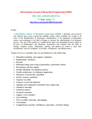 International Journal of Biomedical Engineering (IJBB)
ISSN : 2846 - 224N 2974-5962 (Print)
***June Issue ***
http://flyccs.com/jounals/IJBE/Home.html
Scope
I International Journal of Biomedical Engineering (IJBB)is a Quarterly peer-reviewed
and refereed open access journal that publishes articles which contribute new results in all
areas of the Bioinformatics & Biosciences. Bioinformatics is the application of information
science and technology to the field of biology to increase the understanding of all biological
process. The aim of this journal is to publish all the latest and outstanding research articles in
all areas of bioinformatics and Biometrics. Researchers and scientists from the fields of
biology, computer science, mathematics, statistics, and physics are invited to share their
developments and new techniques in the fields of Biometrics and Bioinformatics.
Topics of interest include, but are not limited to, the following
 Biomedical modeling and computer simulation
 Bioinformatics databases
 Bio-grid
 Biomedical image processing (segmentation, registration, fusion)
 Bio-ontology and data mining
 Parallel algorithms for biological analysis
 Parallel architectures for biological applications
 Phylogeny reconstruction algorithms
 Protein structure prediction
 Sequence assembly
 Sequence search and alignment
 Signaling and computation biomedical data engineering
 Simulated annealing
 Statistical analysis
 Stochastic grammars
 Support vector machines
 System biology
 DNA assembly, clustering, and mapping
 Telemedicine
 Computational genomics, Intelligence, proteomics, structural biology
 