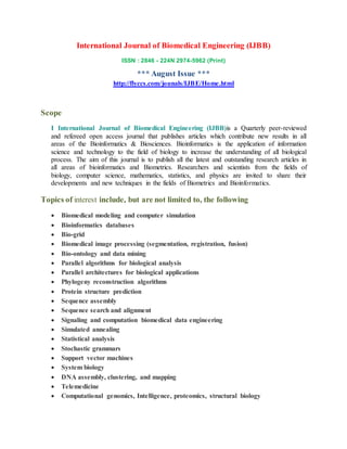 International Journal of Biomedical Engineering (IJBB)
ISSN : 2846 - 224N 2974-5962 (Print)
*** August Issue ***
http://flyccs.com/jounals/IJBE/Home.html
Scope
I International Journal of Biomedical Engineering (IJBB)is a Quarterly peer-reviewed
and refereed open access journal that publishes articles which contribute new results in all
areas of the Bioinformatics & Biosciences. Bioinformatics is the application of information
science and technology to the field of biology to increase the understanding of all biological
process. The aim of this journal is to publish all the latest and outstanding research articles in
all areas of bioinformatics and Biometrics. Researchers and scientists from the fields of
biology, computer science, mathematics, statistics, and physics are invited to share their
developments and new techniques in the fields of Biometrics and Bioinformatics.
Topics of interest include, but are not limited to, the following
 Biomedical modeling and computer simulation
 Bioinformatics databases
 Bio-grid
 Biomedical image processing (segmentation, registration, fusion)
 Bio-ontology and data mining
 Parallel algorithms for biological analysis
 Parallel architectures for biological applications
 Phylogeny reconstruction algorithms
 Protein structure prediction
 Sequence assembly
 Sequence search and alignment
 Signaling and computation biomedical data engineering
 Simulated annealing
 Statistical analysis
 Stochastic grammars
 Support vector machines
 System biology
 DNA assembly, clustering, and mapping
 Telemedicine
 Computational genomics, Intelligence, proteomics, structural biology
 