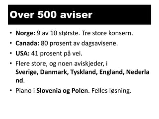 Over 500 aviser
•
•
•
•

Norge: 9 av 10 største. Tre store konsern.
Canada: 80 prosent av dagsavisene.
USA: 41 prosent på vei.
Flere store, og noen aviskjeder, i
Sverige, Danmark, Tyskland, England, Nederla
nd.
• Piano i Slovenia og Polen. Felles løsning.

 