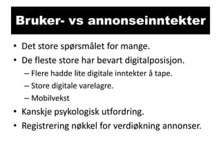 Bruker- vs annonseinntekter
• Det store spørsmålet for mange.
• De fleste store har bevart digitalposisjon.
– Flere hadde lite digitale inntekter å tape.
– Store digitale varelagre.
– Mobilvekst

• Kanskje psykologisk utfordring.
• Registrering nøkkel for verdiøkning annonser.

 