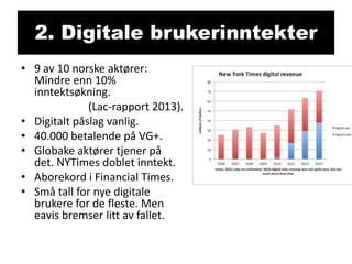 2. Digitale brukerinntekter
• 9 av 10 norske aktører:
Mindre enn 10%
inntektsøkning.
(Lac-rapport 2013).
• Digitalt påslag vanlig.
• 40.000 betalende på VG+.
• Globake aktører tjener på
det. NYTimes doblet inntekt.
• Aborekord i Financial Times.
• Små tall for nye digitale
brukere for de fleste. Men
eavis bremser litt av fallet.

 