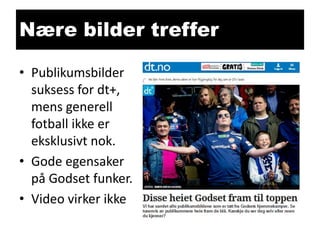 Nære bilder treffer
• Publikumsbilder
suksess for dt+,
mens generell
fotball ikke er
eksklusivt nok.
• Gode egensaker
på Godset funker.
• Video virker ikke

 