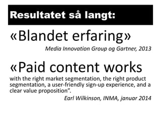 Resultatet så langt:

«Blandet erfaring»
Media Innovation Group og Gartner, 2013

«Paid content works

with the right market segmentation, the right product
segmentation, a user-friendly sign-up experience, and a
clear value proposition”.
Earl Wilkinson, INMA, januar 2014

 