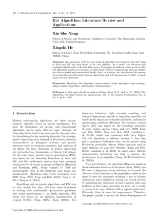 Int. J. Bio-Inspired Computation, Vol. 5, No. 3, 2013 1
Bat Algorithm: Literature Review and
Applications
Xin-She Yang
School of Science and Technology, Middlesex University, The Burroughs, London
NW4 4BT, United Kingdom.
Xingshi He
School of Science, Xian Polytechnic University, No. 19 Jinhua South Road, Xian
710048, China
Abstract: Bat algorithm (BA) is a bio-inspired algorithm developed by Xin-She Yang
in 2010 and BA has been found to be very eﬃcient. As a result, the literature has
expanded signiﬁcantly in the last three years. This paper provides a timely review of the
bat algorithm and its new variants. A wide range of diverse applications and case studies
are also reviewed and summarized brieﬂy here. In addition, we also discuss the essence
of an algorithm and the links between algorithms and self-organization. Further research
topics are also discussed.
Keywords: Algorithm; bat algorithm; cuckoo search; ﬁreﬂy algorithm; eagle strategy;
nature-inspired algorithm; optimisation; metaheuristics.
Reference to this paper should be made as follows: Yang, X.-S., and He, X., (2013) ‘Bat
Algorithm: Literature review and applications’, Int. J. Bio-Inspired Computation, Vol. 5,
No. 3, pp.141–149.
1 Introduction
Modern optimisation algorithms are often nature-
inspired, typically based on swarm intelligence. The
ways for inspiration are diverse and consequently
algorithms can be many diﬀerent types. However, all
these algorithms tend to use some speciﬁc characteristics
for formulating the key updating formulae. For example,
genetic algorithms were inspired by Darwinian evolution
characteristics of biological systems, and genetic
operators such as crossover, mutation and selection of
the ﬁttest are used. Solutions in genetic algorithms
are represented as chromosomes or binary/real strings.
On the other hand, particle swarm optimisation (PSO)
was based on the swarming behaviour of birds and
ﬁsh, and this multi-agent system may have emergent
characteristics of swarm or group intelligence (Kennedy
and Eberhart, 1995). Many variants of PSO and
improvements exist in the literature, and many new
metaheuristic algorithms have been developed (Cui,
2009; Yang, 2010; Yang and Deb, 2010b; Yang et al.,
2011; Yang et al., 2013).
Algorithms such as genetic algorithms and PSO can
be very useful, but they still have some drawbacks
in dealing with multimodal optimization problems.
One major improvement is the ﬁreﬂy algorithm (FA)
which was based on the ﬂashing characteristics of
tropical ﬁreﬂies (Yang, 2008a; Yang, 2013b). The
attraction behaviour, light intensity encoding, and
distance dependence provide a surprising capability to
enable ﬁreﬂy algorithm to handle nonlinear, multimodal
optimization problems eﬃciently. Furthermore, cuckoo
search (CS) was based on the brooding behaviour
of some cuckoo species (Yang and Deb, 2009; Yang
and Deb, 2010b; Yang and Deb, 2013; Gandomi et
al, 2013b) which was combined with L´evy ﬂights.
The CS algorithm is eﬃcient because it has very
good convergence behaviour that can be proved using
Markovian probability theory. Other methods such as
eagle strategy are also very eﬀective (Yang and Deb,
2010a; Gandomi et al, 2012). In many cases, eﬃcient
randomisation techniques can help to enhance the
performance of an algorithm (Yang, 2011b; Gandomi et
al., 2013a).
As a novel feature, bat algorithm (BA) was based on
the echolocation features of microbats (Yang, 2010), and
BA uses a frequency-tuning technique to increase the
diversity of the solutions in the population, while at the
same, it uses the automatic zooming to try to balance
exploration and exploitation during the search process
by mimicking the variations of pulse emission rates and
loudness of bats when searching for prey. As a result,
it proves to be very eﬃcient with a typical quick start.
Obviously, there is room for improvement. Therefore,
this paper intends to review the latest developments of
Copyright c 2008 Inderscience Enterprises Ltd.
Copyright c 2009 Inderscience Enterprises Ltd.
Pages 141-149 (2013).
 