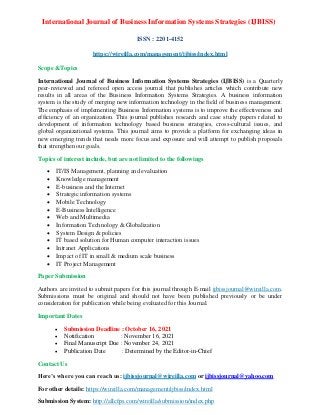 International Journal of Business Information Systems Strategies (IJBISS)
ISSN : 2201-4152
https://wireilla.com/management/ijbiss/index.html
Scope &Topics
International Journal of Business Information Systems Strategies (IJBISS) is a Quarterly
peer-reviewed and refereed open access journal that publishes articles which contribute new
results in all areas of the Business Information Systems Strategies. A business information
system is the study of merging new information technology in the field of business management.
The emphasis of implementing Business Information systems is to improve the effectiveness and
efficiency of an organization. This journal publishes research and case study papers related to
development of information technology based business strategies, cross-cultural issues, and
global organizational systems. This journal aims to provide a platform for exchanging ideas in
new emerging trends that needs more focus and exposure and will attempt to publish proposals
that strengthen our goals.
Topics of interest include, but are not limited to the followings
• IT/IS Management, planning and evaluation
• Knowledge management
• E-business and the Internet
• Strategic information systems
• Mobile Technology
• E-Business Intelligence
• Web and Multimedia
• Information Technology & Globalization
• System Design & policies
• IT based solution for Human computer interaction issues
• Intranet Applications
• Impact of IT in small & medium scale business
• IT Project Management
Paper Submission
Authors are invited to submit papers for this journal through E-mail ijbissjournal@wireilla.com.
Submissions must be original and should not have been published previously or be under
consideration for publication while being evaluated for this Journal.
Important Dates
• Submission Deadline : October 16, 2021
• Notification : November 16, 2021
• Final Manuscript Due : November 24, 2021
• Publication Date : Determined by the Editor-in-Chief
Contact Us
Here’s where you can reach us: ijbissjournal@wireilla.com or ijbissjournal@yahoo.com
For other details: https://wireilla.com/management/ijbiss/index.html
Submission System: http://allcfps.com/wireilla/submission/index.php
 