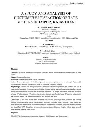 Sandesh Kumar Sharma et al, Int.J.Buss.Mgt.Eco.Res., Vol 2(4),2011,250-257 
A STUDY AND ANALYSIS OF 
CUSTOMER SATISFACTION OF TATA 
MOTORS IN JAIPUR, RAJASTHAN 
1. Dr. Sandesh Kumar Sharma 
Assistant Professor 
Institute of management and computer science 
NIMS University Jaipur 
India 
Education: MBBS, MBA/Health Care Administration- USA Oklahoma City 
University 
2. Kiran Sharma 
Education:BSc Textile Design, MBA Marketing Management 
3. Makshud Khan 
Education: BBA WBUT, MBA Marketing Management NIMS University(Student) 
e-mail: 
sandesh_2000@hotmail.com 
kiran_2kpk@yahoo.com 
makshud_khan@rediffmail.com 
Abstract 
Objective: To find the satisfaction amongst the customers, Market performance and Market position of TATA 
Motors. 
Design: Convienient Sampling 
Place and Duration: Users of TATA (Car) AutoMobile 
Method: Total sample size is 100 the following sample size according to area wise as follows (20 Rajapark, 20 
Sodala, 20 GPO, MI Road, 20 Rambagh Circle, 20 Tonk Road Gopalpura bypass) 
Key findings: Evaluate and identify car owners’ perception and behavior pertaining the purchase and use of 
cars, detailed analysis of the company shows that the company has had a strong fundamental as well as a strong 
market performance over the years. On an average more than 73% people feel that the prices are affordable 
whereas 12% do not agree, 74% believe that attractive discounts are offered whereas 26% are not satisfied with 
the discounts offered. The overall opinion about TATA Motors is very good. 
Conclusion: A Tata Motor is one of the best cars manufacturing company in India, customers are satisfied 
because of affordable price, but the maintenance is a problem and resale value is very low. These are the two 
main reasons and other reasons are customer care does not respond to customers complaints, so the customers 
are dissatisfied. TATA Motors have to improve its customer care and decrese the price of their spare part and 
make available in all part of the country 
Key word: 
TELCO (TATA Engineering and Locomotive Company), R&D (Research and Development) 
250 
 