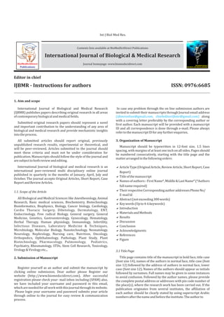 IJBMR - Instructions for authors
Editor in chief
1. Aim and scope
1.1. Scope of the Article
3. Organization of Manuscript
2. Submission of Manuscript
International Journal of Biological and Medical Research
(IJBMR) publishes papers describing original research in all areas
ofcontemporarybiologicalandmedicalfields.
Submitted original research papers should represent a novel
and important contribution to the understanding of any area of
biological and medical research and provide mechanistic insights
intotheprocess.
All submitted articles should report original, previously
unpublished research results, experimental or theoretical, and
will be peer-reviewed. Articles submitted to the journal should
meet these criteria and must not be under consideration for
publication. Manuscripts should follow the style of the journal and
aresubjecttobothreviewandediting.
International Journal of biological and medical research is an
international peer-reviewed multi disciplinary online journal
published in quarterly in the months of January, April, July and
October. The journal accepts Original Articles, Short Report, Case
ReportandReviewArticles.
All Biological and Medical Sciences like Anesthesiology, Animal
Research, Basic medical sciences, Biochemistry, Biotechnology,
Bioinformatics, Biophysics, Biology, Cancer biology, Cardiology,
Cardio Thoracic Surgery, Dibetology, Dermatology, ENT,
Endocrinology, Free radical Biology, General surgery, General
Medicine, Genetics, Gastroenterology, Gynecology, Hematology,
Herbal Therapy, Human physiology, Immunology, Infertility,
Infectious Diseases, Laboratory Medicine & Techniques,
Microbiology, Molecular Biology, Nanotechnology, Neonatology,
Neurology, Nephrology, Nursing care, Nutrition, Oncology,
Orthopedics, Ophthalmology, Pathology, Plant Study, Plant
Biotechnology, Pharmacology, Pulmonology, Pediatrics,
Psychiatry, Rheumatology, STDs, Stem Cell Research, Toxicology,
Urology&Virologyetc...
Register yourself as an author and submit the manuscript by
clicking online submission. Dear author please Register our
website (http://www.biomedscidirect.com). After successful
registration please check your- mail inbox including (SPAM) also,
we have included your username and password in this email,
whichareneededforallworkwiththisjournalthroughitswebsite.
Please login your username and password submits your article
through online to the journal for easy review & communication
process.
Manuscript should be typewritten in 12-font size, 1.5 lines
spacing, with margins of at least one inch on all sides. Pages should
be numbered consecutively, starting with the title page and the
matterarrangedinthefollowingorders:
In case any problem through the on line submission authors are
invited to submit their manuscripts through Journal email address
(ijbmronline@gmail.com; chiefeditorijbmr@gmail.com) along
with a covering letter preferably by the corresponding author or
first author. Each manuscript will be provided with a manuscript
ID and all correspondence is done through e-mail. Please always
refertothemanuscriptIDforanyfurtherenquiries.
3.1TitlePage
Title page contains title of the manuscript in bold face, title case
(font size 14), names of the authors in normal face, title case (font
size 12) followed by the address of authors in normal face, lower
case (font size 12). Names of the authors should appear as initials
followed by surnames. Full names may be given in some instances
to avoid confusion. Followed by the author names, please provide
the complete postal address or addresses with pin code number of
the place(s), where the research work has been carried out. If the
publication originates from several institutes, the affiliation of
each author should be clearly stated by using superscript Arabic
numbersafterthenameandbeforetheinstitute.Theauthorto
Contents lists available at BioMedSciDirect Publications
Journal homepage: www.biomedscidirect.com
International Journal of Biological & Medical Research
BioMedSciDirect
Publications
International Journal of
BIOLOGICAL AND MEDICAL RESEARCH
www.biomedscidirect.com
ISSN: 0976:6685
Int J Biol Med Res
Int J Biol Med Res.
aArticleType(OriginalArticle,ReviewArticle,ShortReport,Case
Report)
aTitleofthemanuscript
aNamesofauthors:-FirstName*,Middle&LastName*(*Authors
fullnamerequired)
aTheirrespectiveCorrespondingauthoraddressesPhoneNo/
E-mailId
aAbstract(notexceeding300words)
aKeywords(Upto4-6keywords)
aIntroduction
aMaterialsandMethods
aResults
aDiscussion
aConclusion
aAcknowledgments
aReferences
aFigure
ISSN: 0976:6685
 