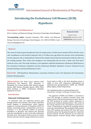 International Journal of Biochemistry & Physiology
Introducing the Evolutionary Cell Memory (ECM) Hypothesis Int J Biochem Physiol
Introducing the Evolutionary Cell Memory (ECM)
Hypothesis
Zaminpira S* and Niknamian S
Ph.D. in Cellular and Molecular Biology, University of Cambridge, United Kingdom
*Corresponding author: Somayeh Zaminpira, PhD, Cellular and Molecular
Biology, University of Cambridge, United Kingdom, Tel: +989121939806; E-mail:
saina.monthly@gmail.com
Abstract
This research study has gone through more than 34 sample tumors in Violet Cancer Institute (VCI) to find the cancer
cells’ resemblances to the primitive eukaryote cells in 3.5 billion years ago before the entrance of the mitochondria
into the eukaryote cells as endosymbionts. Nearly all the samples showed that the mitochondria inside the cells were
not working properly. Their cristae were damaged or the mitochondria did not work or better said “shut down”
inside the cancer cells. This study introduces a new hypothesis called the Evolutionary Cell Memory (ECM) based on
the Lamarckian Evolutionary Hypothesis and the Evolutionary Metabolic Hypothesis of Cancer introduced by the
Somayeh Zaminpira and Sorush Niknamian in 2017.
Keywords: ECM Hypothesis; Mitochondrion; Lamarckian Evolution; Cancer Cell; Eukaryotic Cell; Fermentation;
Oxidative Phosphorylation
Abbreviations: VCI: Violet Cancer Institute; ECM:
Evolutionary Cell Memory; ATP: Adenosine 3-
Phosphate; CO2: Carbon dioxide; ROS: Reactive Oxygen
Species; RNS: Reactive Nitrogen Species; NOS2: Nitric
Oxide Synthase 2; EMHC: Evolutionary Metabolic
Hypothesis of Cancer.
Introduction
Eukaryotic Cell Respiration
In eukaryotic cells, the respiration process goes
through aerobic and anaerobic. The aerobic respiration
mainly happens in mitochondrion which requires
oxygen for creating Adenosine 3-Phosphate (ATP) [1].
Despite consuming protein, carbohydrates and fats as
reactants, it is the preferred method of pyruvate
breakdown in glycolysis and requires that pyruvate
enter the mitochondria in order to be fully oxidized by
the Krebs cycle. The products of this process are carbon
dioxide and water, but the energy transferred is used to
break bonds in ADP as the third phosphate group is
added to form ATP (adenosine triphosphate), by
substrate-level phosphorylation, NADH and 2FADH2
[Baily, Regina, Cellular Respiration].
The simplified equation is mentioned below [2]:
C6H12O6 (s) + 6 O2 (g) → 6 CO2 (g) + 6 H2O (l) + heat
The potential of NADH and FADH2 is converted to
more ATP through an electron transport chain with
oxygen which is the terminal electron acceptor. Most of
the ATP produced by aerobic cellular respiration is
produced by oxidative phosphorylation. This works by
the energy released in the consumption of pyruvate to
create a chemiosmosis potential by pumping protons
across the cell membrane. This potential is then used to
drive ATP synthase and produce ATP from ADP and a
phosphate group [3]. By going through the respiration
process formula, 38 ATP molecules can be made per
oxidized glucose molecule during cellular respiration.
Research Article
Volume 3 Issue 1
Received Date: December 11, 2017
Published Date: January 05, 2018
 