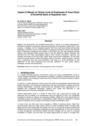 Dr. K. A. Goyal & Vijay Joshi
International Journal of Business Research and Management (IJBRM), Volume (3): Issue (5) 234
Impact of Merger on Stress Level of Employees (A Case Study
of Erstwhile Bank of Rajasthan Ltd.)
Dr. Krishn A. Goyal kagoyala@gmail.com
(Former Head of Management, WCAS-BIT, Muscat, Oman)
Economic Administration & Financial Management,
Shri Govind Guru, Government College,Banswara,
Mohan Lal Sukhadia University,Udaipur India
Vijay Joshi vij.joshi18@gmail.com
Doctoral Research Scholar,
Department of Business Administration, UCCMS,
Mohanlal Sukhadia University,
Udaipur, 313001, India.
Abstract
Mergers and Acquisitions are inevitable phenomena in banks so as Stress Management.
Whenever changes in organization take place employees are supposed to adopt them. In this
process, if changes are not managed properly than they may cause stress among bank
employees. Therefore, the aim of this article is to measure the level of stress of the erstwhile
Bank of Rajasthan employees after merger in ICICI Bank Ltd. We used weighted average
method and employed paired sample t-test to find the difference. Merger Stressors are
identified like the major psychological factors which include uncertainty, insecurity, job
changes and threat of job loss which create stress among bank employees. On the other
hand the cultural factors include technology used by the bank, reporting system, working
hours, relationship with boss and supervision. This study is a small contribution for the
betterment of the bank employees and provides guidelines for bank policy makers,
strategists, scholars and researchers.
Key Words: Merger and Acquisition, Stress Management, Bank, Employees
1. INTRODUCTION
In a rapidly changing business environment, banks are facing unprecedented turmoil in
market. Ruthless competition, technological up gradation, recession in global economy, stock
market volatility, and increasing interest rates has increased the trouble for bankers to deliver
superior performance.
In reaction to these pressures, banks around the world are dramatically restructuring their
assets, operations, and contractual relationships with their shareholders, creditors and other
financial stakeholders. Corporate restructuring has facilitated many organizations to re-
establish their competitive advantage, respond more swiftly and effectively to new
opportunities and unforeseen challenges of the market.
Growth opportunities come in a variety of other forms and a great deal of energy and
resources may be wasted if an entrepreneur does not respond on time. The remarkable
examples for growth is mergers and acquisition (M&As). M&As offer great opportunities for
companies to grow and add value to shareholders’ wealth. M&As are expected to increase
value and efficiency of the company and thereby increase shareholders’ value.
In recent times, we have seen many examples of M&As in banking industry. Apart from
financial issues, there are certain issues, which are under considered. When a merger takes
place one firm has to dilute itself into another firm, but it is not just the transfer of assets and
liabilities but the lives of respective employees are also associated with it. Kahr (2011) opined
on bank management and banking industry that bank mergers will not result in increased
profitability for banks, and that there are limited opportunities for banks to increase their
 