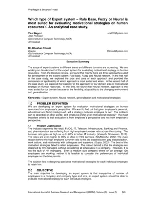 Viral Nagori & Bhushan Trivedi
International Journal of Business Research and Management (IJBRM), Volume (3) : Issue (5) 249
Which type of Expert system – Rule Base, Fuzzy or Neural is
most suited for evaluating motivational strategies on human
resources :- An analytical case study.
Viral Nagori viral011@yahoo.com
Asst. Professor
GLS Institute of Computer Technology (MCA)
Ahmedabad
Dr. Bhushan Trivedi
Director bhtrivedi@yahoo.com
GLS Institute of Computer Technology (MCA)
Ahmedabad
Executive Summary
The scope of expert systems in different areas and different domains are increasing. We are
working on development of the expert system for evaluating motivational strategy on human
resources. From the literature review, we found that mainly there are three approaches used
for development of the expert system: Rule base, Fuzzy and Neural network. In the first half
of the case study, we explored the pros and cons of each approach and provided the
comparison of applicability of which approach is most suited and when. In the second half of
the case study, we explored the feasibility of the approach for our domain area of motivational
strategy on human resources. At the end, we found that Neural Network approach is the
most suited for our domain because of the flexibility, adaptability to the changing environment
and generalisation.
Keywords: - Expert system, Neural network, generalisation and motivational strategies
1.0 PROBLEM DEFINITION
We are developing an expert system for evaluation motivational strategies on human
resources from employee’s perspective. We want to find out that given employee’s personal,
educational and family background, will a strategy motivate employee or not. The problem
can be described in other words: Will employee prefer given motivational strategy? The most
important criteria is that evaluation is from employee’s perspective and not from employer’s
perspective.
1.1 Problem Justification
The industry segments like retail, FMCG, IT, Telecom, Infrastructure, Banking and Finance,
and pharmaceutical are suffering from high employee turnover ratio across the country. The
turnover ratio goes as high as up to 60% in Indian IT industry. (Vasanthi Srinivasan, 2012).
The rates are even higher to 90% in USA in ITES services. (NAASCOM, 2012) The main
reason behind the high employee turnover ratio is the job dissatisfaction, pay dissatisfaction,
work culture, and relationship with colleagues and superiors. (Gupta, 2003) The best of the
motivation strategies failed to retain employees. The reason behind is that the strategies are
designed by HR managers without considering all employees in a company. However, it is
not the fault of HR managers. Even a medium size company where on an average 100
employees are working, neither it is feasible to consider the preferences of individual
employee nor the time permits.
The solution lies in designing specialise motivational strategies for each individual employee
to retain him.
2.0 OBJECTIVE
The main objective for developing an expert system is that irrespective of number of
employees in a company and company type and size, an expert system should be able to
evaluate motivational strategy for each individual employee.
 