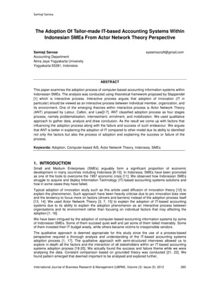 Samiaji Sarosa
International Journal of Business Research & Management (IJBRM), Volume (3): Issue (5): 2012 265
The Adoption Of Tailor-made IT-based Accounting Systems Within
Indonesian SMEs From Actor Network Theory Perspective
Samiaji Sarosa systemscraft@gmail.com
Accounting Department
Atma Jaya Yogyakarta University
Yogyakarta 55281, Indonesia
ABSTRACT
This paper examines the adoption process of computer-based accounting information systems within
Indonesian SMEs. The analysis was conducted using theoretical framework proposed by Slappendel
[1] which is interactive process. Interactive process argues that adoption of innovation (IT in
particular) should be viewed as an interactive process between individual member, organization, and
its environment. One of the emerging theories within interactive process is Actor Network Theory
(ANT) proposed by Latour, Callon, and Law[2-7]. ANT classified adoption process as four stages
process, namely problematisation, interrestment, enrolment, and mobilization. We used qualitative
approach to gather data, analyze and draw conclusion. As the result we come up with factors that
influencing the adoption process along with the failure and success of such endeavour. We argues
that ANT is better in explaining the adoption of IT compared to other model due its ability to identified
not only the factors but also the process of adoption and explaining the success or failure of the
process.
Keywords: Adoption, Computer-based AIS, Actor Network Theory, Indonesia, SMEs
1. INTRODUCTION
Small and Medium Enterprises (SMEs) arguably form a significant proportion of economic
development in many countries including Indonesia [8-10]. In Indonesia, SMEs have been promoted
as one of the tools to overcome the 1997 economic crisis [11]. We observed how Indonesian SMEs
struggle to acquire and deploy Information Technology (IT)-based accounting systems solutions and
how in some cases they have failed.
Typical adoption of innovation study such as this article used diffusion of innovation theory [12] to
explain the phenomenon. Such approach have been heavily criticise due to pro innovation bias view
and the tendency to focus more on factors (drivers and barriers) instead of the adoption process itself
[13, 14]. We used Actor Network Theory [3, 7, 15] to explain the adoption of IT-based accounting
systems due to its ability to explain the adoption phenomenon as an interactive process between
organisations and its environment rather than focusing on individual factors that may affecting the
adoption [1, 16].
We have been intrigued by the adoption of computer-based accounting information systems by some
of Indonesian SMEs. Some of them succeed quiet well and yet some of them failed miserably. Some
of them invested their IT budget wisely, while others became victims to irresponsible vendors.
The qualitative approach is deemed appropriate for this study since the use of a process-based
perspective required a thorough analysis and understanding of the IT-based accounting systems
adoption process [1, 17]. The qualitative approach with semi-structured interviews allowed us to
explore in depth all the factors and the interaction of all stakeholders within an IT-based accounting
systems adoption process [18-20]. We actually found the success and failure theme while we were
analysing the data. Constant comparison based on grounded theory was conducted [21, 22]. We
found pattern emerged that deemed important to be analysed and explored further.
 