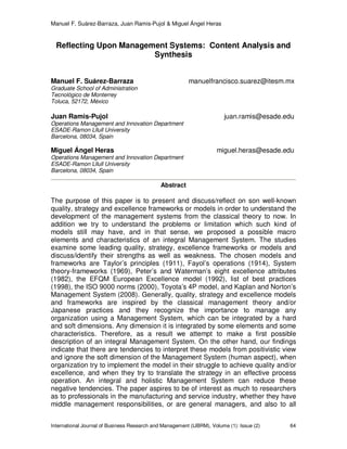 Manuel F. Suárez-Barraza, Juan Ramis-Pujol & Miguel Ángel Heras
International Journal of Business Research and Management (IJBRM), Volume (1): Issue (2) 64
Reflecting Upon Management Systems: Content Analysis and
Synthesis
Manuel F. Suárez-Barraza manuelfrancisco.suarez@itesm.mx
Graduate School of Administration
Tecnológico de Monterrey
Toluca, 52172, México
Juan Ramis-Pujol juan.ramis@esade.edu
Operations Management and Innovation Department
ESADE-Ramon Lllull University
Barcelona, 08034, Spain
Miguel Ángel Heras miguel.heras@esade.edu
Operations Management and Innovation Department
ESADE-Ramon Lllull University
Barcelona, 08034, Spain
Abstract
The purpose of this paper is to present and discuss/reflect on son well-known
quality, strategy and excellence frameworks or models in order to understand the
development of the management systems from the classical theory to now. In
addition we try to understand the problems or limitation which such kind of
models still may have, and in that sense, we proposed a possible macro
elements and characteristics of an integral Management System. The studies
examine some leading quality, strategy, excellence frameworks or models and
discuss/identify their strengths as well as weakness. The chosen models and
frameworks are Taylor’s principles (1911), Fayol’s operations (1914), System
theory-frameworks (1969), Peter’s and Waterman’s eight excellence attributes
(1982), the EFQM European Excellence model (1992), list of best practices
(1998), the ISO 9000 norms (2000), Toyota’s 4P model, and Kaplan and Norton’s
Management System (2008). Generally, quality, strategy and excellence models
and frameworks are inspired by the classical management theory and/or
Japanese practices and they recognize the importance to manage any
organization using a Management System, which can be integrated by a hard
and soft dimensions. Any dimension it is integrated by some elements and some
characteristics. Therefore, as a result we attempt to make a first possible
description of an integral Management System. On the other hand, our findings
indicate that there are tendencies to interpret these models from positivistic view
and ignore the soft dimension of the Management System (human aspect), when
organization try to implement the model in their struggle to achieve quality and/or
excellence, and when they try to translate the strategy in an effective process
operation. An integral and holistic Management System can reduce these
negative tendencies. The paper aspires to be of interest as much to researchers
as to professionals in the manufacturing and service industry, whether they have
middle management responsibilities, or are general managers, and also to all
 