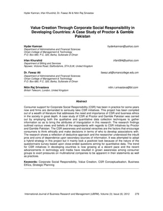 Hyder Kamran, Irfan Khurshid, Dr. Fawaz Ali & Nitin Raj Srivastav
International Journal of Business Research and Management (IJBRM), Volume (3): Issue (6): 2012 279
Value Creation Through Corporate Social Responsibility in
Developing Countries: A Case Study of Proctor & Gamble
Pakistan
Hyder Kamran hyderkamran@yahoo.com
Department of Administrative and Financial Sciences
Oman College of Management & Technology
P.O. Box 680, P.C. 320, Barka, Sultanate of Oman
Irfan Khurshid irfan084@yahoo.com
Department of Billing and Services
Npower, Victoria Road, Staffordshire, ST4 2LW, United Kingdom
Dr. Fawaz Ali fawaz.ali@omancollege.edu.om
Department of Administrative and Financial Sciences
Oman College of Management & Technology
P.O. Box 680, P.C. 320, Barka, Sultanate of Oman
Nitin Raj Srivastava nitin.r.srivastava@bt.com
British Telecom, London, United Kingdom
Abstract
Consumer support for Corporate Social Responsibility (CSR) has been in practice for some years
now and firms are demanded to seriously take CSR initiatives. This project has been compiled
out of a wealth of literature that addresses the need and importance of CSR and business ethics
in the society in great depth. A case study of CSR at Proctor and Gamble Pakistan was carried
out by employing both the qualitative and quantitative data collection techniques to gather
information so as to bring the attributes of triangulation in this research. The research findings
outlined various views and beliefs of the respondents with regards to CSR initiatives by Proctor
and Gamble Pakistan. The CSR awareness and societal veracities are the factors that encourage
consumers to think ethically and make decisions in terms of who to develop associations with.
The research shows a reflection of deductive approach and the researcher understood the inbuilt
pros and cons of dependence upon secondary sources of information. It was attempted to adopt
a hybrid strategy in this project but it mainly took a positivist look because of the nature of the
questionnaire survey based upon close-ended questions aiming for quantitative data. The trend
for CSR initiatives in developing countries is now growing at a decent pace and the recent
advancements in technology and media have resulted in grown awareness among consumer
groups to exert pressures on multinational companies to be apparent in their statements as well
as practices.
Keywords: Corporate Social Responsibility, Value Creation, CSR Conceptualisation, Business
Ethics, Strategic Planning
 