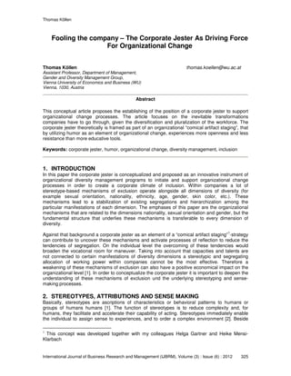 Thomas Köllen
International Journal of Business Research and Management (IJBRM), Volume (3) : Issue (6) : 2012 325
Fooling the company – The Corporate Jester As Driving Force
For Organizational Change
Thomas Köllen thomas.koellen@wu.ac.at
Assistant Professor, Department of Management,
Gender and Diversity Management Group,
Vienna University of Economics and Business (WU)
Vienna, 1030, Austria
Abstract
This conceptual article proposes the establishing of the position of a corporate jester to support
organizational change processes. The article focuses on the inevitable transformations
companies have to go through, given the diversification and pluralization of the workforce. The
corporate jester theoretically is framed as part of an organizational “comical artifact staging”, that
by utilizing humor as an element of organizational change, experiences more openness and less
resistance than more educative tools.
Keywords: corporate jester, humor, organizational change, diversity management, inclusion
1. INTRODUCTION
In this paper the corporate jester is conceptualized and proposed as an innovative instrument of
organizational diversity management programs to initiate and support organizational change
processes in order to create a corporate climate of inclusion. Within companies a lot of
stereotype-based mechanisms of exclusion operate alongside all dimensions of diversity (for
example sexual orientation, nationality, ethnicity, age, gender, skin color, etc.). These
mechanisms lead to a stabilization of existing segregations and hierarchization among the
particular manifestations of each dimension. The emphases of this paper are the organizational
mechanisms that are related to the dimensions nationality, sexual orientation and gender, but the
fundamental structure that underlies these mechanisms is transferable to every dimension of
diversity.
Against that background a corporate jester as an element of a “comical artifact staging”
1
-strategy
can contribute to uncover these mechanisms and activate processes of reflection to reduce the
tendencies of segregation. On the individual level the overcoming of these tendencies would
broaden the vocational room for maneuver. Taking into account that capacities and talents are
not connected to certain manifestations of diversity dimensions a stereotypic and segregating
allocation of working power within companies cannot be the most effective. Therefore a
weakening of these mechanisms of exclusion can also have a positive economical impact on the
organizational level [1]. In order to conceptualize the corporate jester it is important to deepen the
understanding of these mechanisms of exclusion und the underlying stereotyping and sense-
making processes.
2. STEREOTYPES, ATTRIBUTIONS AND SENSE MAKING
Basically, stereotypes are ascriptions of characteristics or behavioral patterns to humans or
groups of humans humans [1]. The function of stereotypes is to reduce complexity and, for
humans, they facilitate and accelerate their capability of acting. Stereotypes immediately enable
the individual to assign sense to experiences, and to order a complex environment [2]. Beside
1
This concept was developed together with my colleagues Helga Gartner and Heike Mensi-
Klarbach
 