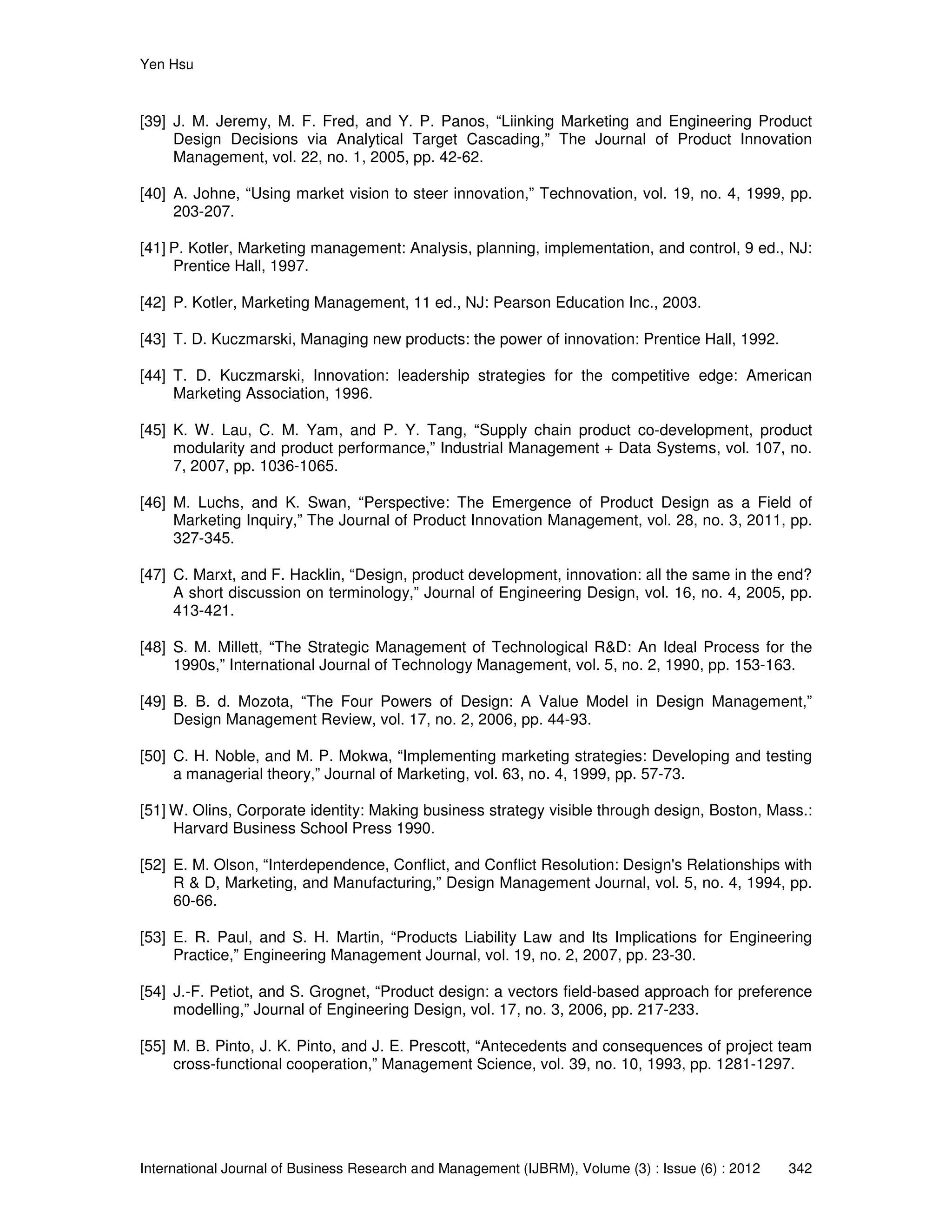 Yen Hsu
International Journal of Business Research and Management (IJBRM), Volume (3) : Issue (6) : 2012 342
[39] J. M. Jeremy, M. F. Fred, and Y. P. Panos, “Liinking Marketing and Engineering Product
Design Decisions via Analytical Target Cascading,” The Journal of Product Innovation
Management, vol. 22, no. 1, 2005, pp. 42-62.
[40] A. Johne, “Using market vision to steer innovation,” Technovation, vol. 19, no. 4, 1999, pp.
203-207.
[41] P. Kotler, Marketing management: Analysis, planning, implementation, and control, 9 ed., NJ:
Prentice Hall, 1997.
[42] P. Kotler, Marketing Management, 11 ed., NJ: Pearson Education Inc., 2003.
[43] T. D. Kuczmarski, Managing new products: the power of innovation: Prentice Hall, 1992.
[44] T. D. Kuczmarski, Innovation: leadership strategies for the competitive edge: American
Marketing Association, 1996.
[45] K. W. Lau, C. M. Yam, and P. Y. Tang, “Supply chain product co-development, product
modularity and product performance,” Industrial Management + Data Systems, vol. 107, no.
7, 2007, pp. 1036-1065.
[46] M. Luchs, and K. Swan, “Perspective: The Emergence of Product Design as a Field of
Marketing Inquiry,” The Journal of Product Innovation Management, vol. 28, no. 3, 2011, pp.
327-345.
[47] C. Marxt, and F. Hacklin, “Design, product development, innovation: all the same in the end?
A short discussion on terminology,” Journal of Engineering Design, vol. 16, no. 4, 2005, pp.
413-421.
[48] S. M. Millett, “The Strategic Management of Technological R&D: An Ideal Process for the
1990s,” International Journal of Technology Management, vol. 5, no. 2, 1990, pp. 153-163.
[49] B. B. d. Mozota, “The Four Powers of Design: A Value Model in Design Management,”
Design Management Review, vol. 17, no. 2, 2006, pp. 44-93.
[50] C. H. Noble, and M. P. Mokwa, “Implementing marketing strategies: Developing and testing
a managerial theory,” Journal of Marketing, vol. 63, no. 4, 1999, pp. 57-73.
[51] W. Olins, Corporate identity: Making business strategy visible through design, Boston, Mass.:
Harvard Business School Press 1990.
[52] E. M. Olson, “Interdependence, Conflict, and Conflict Resolution: Design's Relationships with
R & D, Marketing, and Manufacturing,” Design Management Journal, vol. 5, no. 4, 1994, pp.
60-66.
[53] E. R. Paul, and S. H. Martin, “Products Liability Law and Its Implications for Engineering
Practice,” Engineering Management Journal, vol. 19, no. 2, 2007, pp. 23-30.
[54] J.-F. Petiot, and S. Grognet, “Product design: a vectors field-based approach for preference
modelling,” Journal of Engineering Design, vol. 17, no. 3, 2006, pp. 217-233.
[55] M. B. Pinto, J. K. Pinto, and J. E. Prescott, “Antecedents and consequences of project team
cross-functional cooperation,” Management Science, vol. 39, no. 10, 1993, pp. 1281-1297.
 