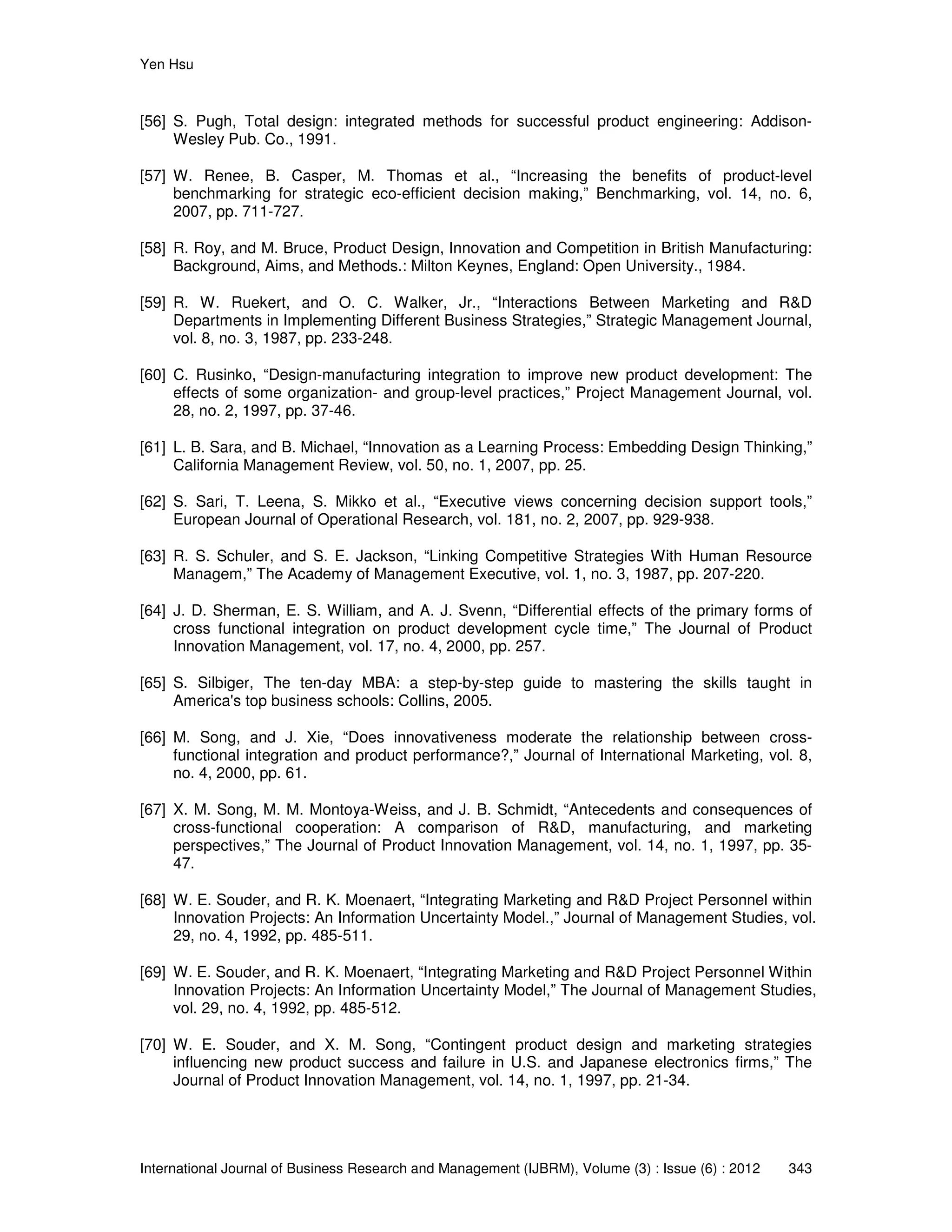 Yen Hsu
International Journal of Business Research and Management (IJBRM), Volume (3) : Issue (6) : 2012 343
[56] S. Pugh, Total design: integrated methods for successful product engineering: Addison-
Wesley Pub. Co., 1991.
[57] W. Renee, B. Casper, M. Thomas et al., “Increasing the benefits of product-level
benchmarking for strategic eco-efficient decision making,” Benchmarking, vol. 14, no. 6,
2007, pp. 711-727.
[58] R. Roy, and M. Bruce, Product Design, Innovation and Competition in British Manufacturing:
Background, Aims, and Methods.: Milton Keynes, England: Open University., 1984.
[59] R. W. Ruekert, and O. C. Walker, Jr., “Interactions Between Marketing and R&D
Departments in Implementing Different Business Strategies,” Strategic Management Journal,
vol. 8, no. 3, 1987, pp. 233-248.
[60] C. Rusinko, “Design-manufacturing integration to improve new product development: The
effects of some organization- and group-level practices,” Project Management Journal, vol.
28, no. 2, 1997, pp. 37-46.
[61] L. B. Sara, and B. Michael, “Innovation as a Learning Process: Embedding Design Thinking,”
California Management Review, vol. 50, no. 1, 2007, pp. 25.
[62] S. Sari, T. Leena, S. Mikko et al., “Executive views concerning decision support tools,”
European Journal of Operational Research, vol. 181, no. 2, 2007, pp. 929-938.
[63] R. S. Schuler, and S. E. Jackson, “Linking Competitive Strategies With Human Resource
Managem,” The Academy of Management Executive, vol. 1, no. 3, 1987, pp. 207-220.
[64] J. D. Sherman, E. S. William, and A. J. Svenn, “Differential effects of the primary forms of
cross functional integration on product development cycle time,” The Journal of Product
Innovation Management, vol. 17, no. 4, 2000, pp. 257.
[65] S. Silbiger, The ten-day MBA: a step-by-step guide to mastering the skills taught in
America's top business schools: Collins, 2005.
[66] M. Song, and J. Xie, “Does innovativeness moderate the relationship between cross-
functional integration and product performance?,” Journal of International Marketing, vol. 8,
no. 4, 2000, pp. 61.
[67] X. M. Song, M. M. Montoya-Weiss, and J. B. Schmidt, “Antecedents and consequences of
cross-functional cooperation: A comparison of R&D, manufacturing, and marketing
perspectives,” The Journal of Product Innovation Management, vol. 14, no. 1, 1997, pp. 35-
47.
[68] W. E. Souder, and R. K. Moenaert, “Integrating Marketing and R&D Project Personnel within
Innovation Projects: An Information Uncertainty Model.,” Journal of Management Studies, vol.
29, no. 4, 1992, pp. 485-511.
[69] W. E. Souder, and R. K. Moenaert, “Integrating Marketing and R&D Project Personnel Within
Innovation Projects: An Information Uncertainty Model,” The Journal of Management Studies,
vol. 29, no. 4, 1992, pp. 485-512.
[70] W. E. Souder, and X. M. Song, “Contingent product design and marketing strategies
influencing new product success and failure in U.S. and Japanese electronics firms,” The
Journal of Product Innovation Management, vol. 14, no. 1, 1997, pp. 21-34.
 