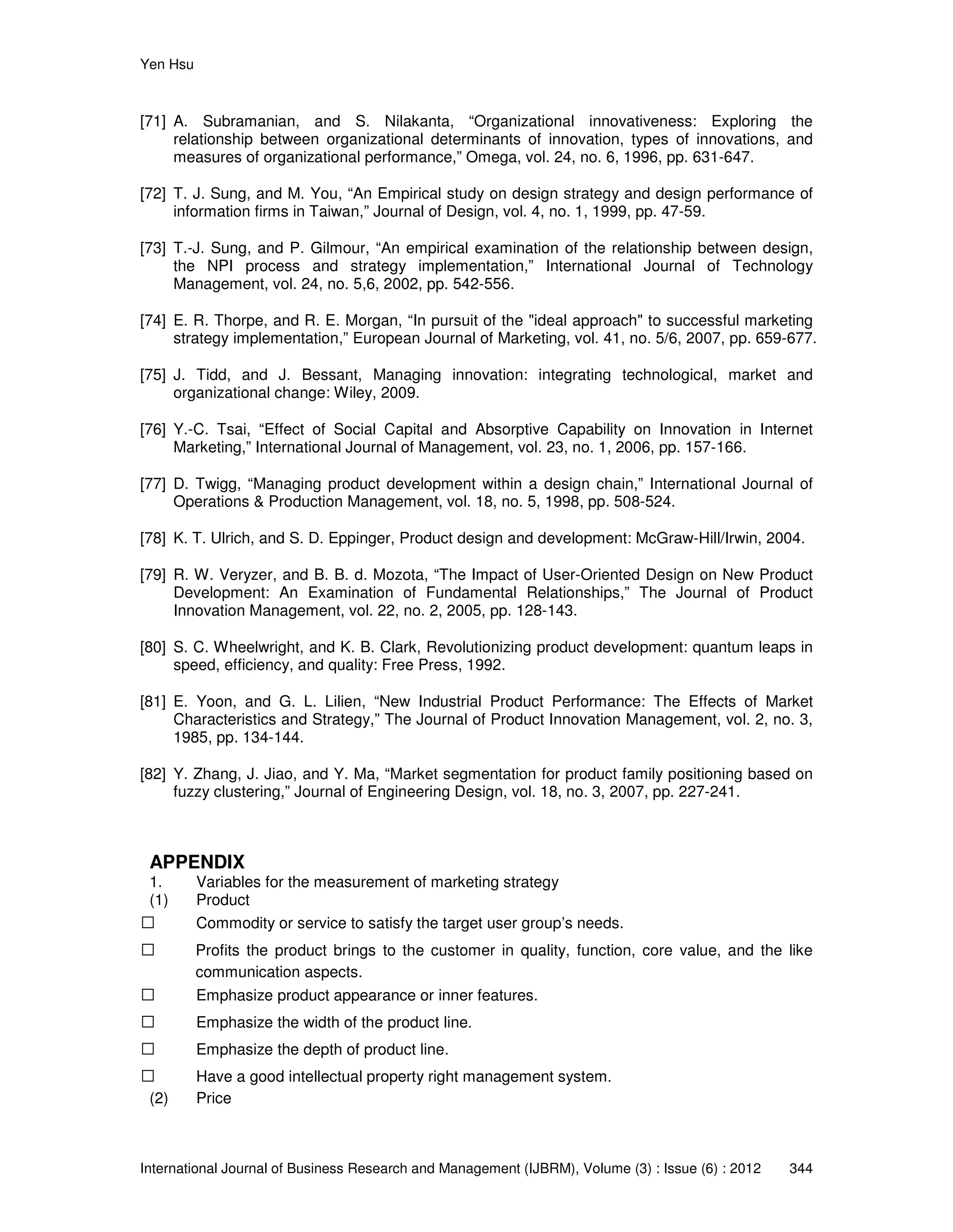 Yen Hsu
International Journal of Business Research and Management (IJBRM), Volume (3) : Issue (6) : 2012 344
[71] A. Subramanian, and S. Nilakanta, “Organizational innovativeness: Exploring the
relationship between organizational determinants of innovation, types of innovations, and
measures of organizational performance,” Omega, vol. 24, no. 6, 1996, pp. 631-647.
[72] T. J. Sung, and M. You, “An Empirical study on design strategy and design performance of
information firms in Taiwan,” Journal of Design, vol. 4, no. 1, 1999, pp. 47-59.
[73] T.-J. Sung, and P. Gilmour, “An empirical examination of the relationship between design,
the NPI process and strategy implementation,” International Journal of Technology
Management, vol. 24, no. 5,6, 2002, pp. 542-556.
[74] E. R. Thorpe, and R. E. Morgan, “In pursuit of the "ideal approach" to successful marketing
strategy implementation,” European Journal of Marketing, vol. 41, no. 5/6, 2007, pp. 659-677.
[75] J. Tidd, and J. Bessant, Managing innovation: integrating technological, market and
organizational change: Wiley, 2009.
[76] Y.-C. Tsai, “Effect of Social Capital and Absorptive Capability on Innovation in Internet
Marketing,” International Journal of Management, vol. 23, no. 1, 2006, pp. 157-166.
[77] D. Twigg, “Managing product development within a design chain,” International Journal of
Operations & Production Management, vol. 18, no. 5, 1998, pp. 508-524.
[78] K. T. Ulrich, and S. D. Eppinger, Product design and development: McGraw-Hill/Irwin, 2004.
[79] R. W. Veryzer, and B. B. d. Mozota, “The Impact of User-Oriented Design on New Product
Development: An Examination of Fundamental Relationships,” The Journal of Product
Innovation Management, vol. 22, no. 2, 2005, pp. 128-143.
[80] S. C. Wheelwright, and K. B. Clark, Revolutionizing product development: quantum leaps in
speed, efficiency, and quality: Free Press, 1992.
[81] E. Yoon, and G. L. Lilien, “New Industrial Product Performance: The Effects of Market
Characteristics and Strategy,” The Journal of Product Innovation Management, vol. 2, no. 3,
1985, pp. 134-144.
[82] Y. Zhang, J. Jiao, and Y. Ma, “Market segmentation for product family positioning based on
fuzzy clustering,” Journal of Engineering Design, vol. 18, no. 3, 2007, pp. 227-241.
APPENDIX
1. Variables for the measurement of marketing strategy
(1) Product
 Commodity or service to satisfy the target user group’s needs.
 Profits the product brings to the customer in quality, function, core value, and the like
communication aspects.
 Emphasize product appearance or inner features.
 Emphasize the width of the product line.
 Emphasize the depth of product line.
 Have a good intellectual property right management system.
(2) Price
 