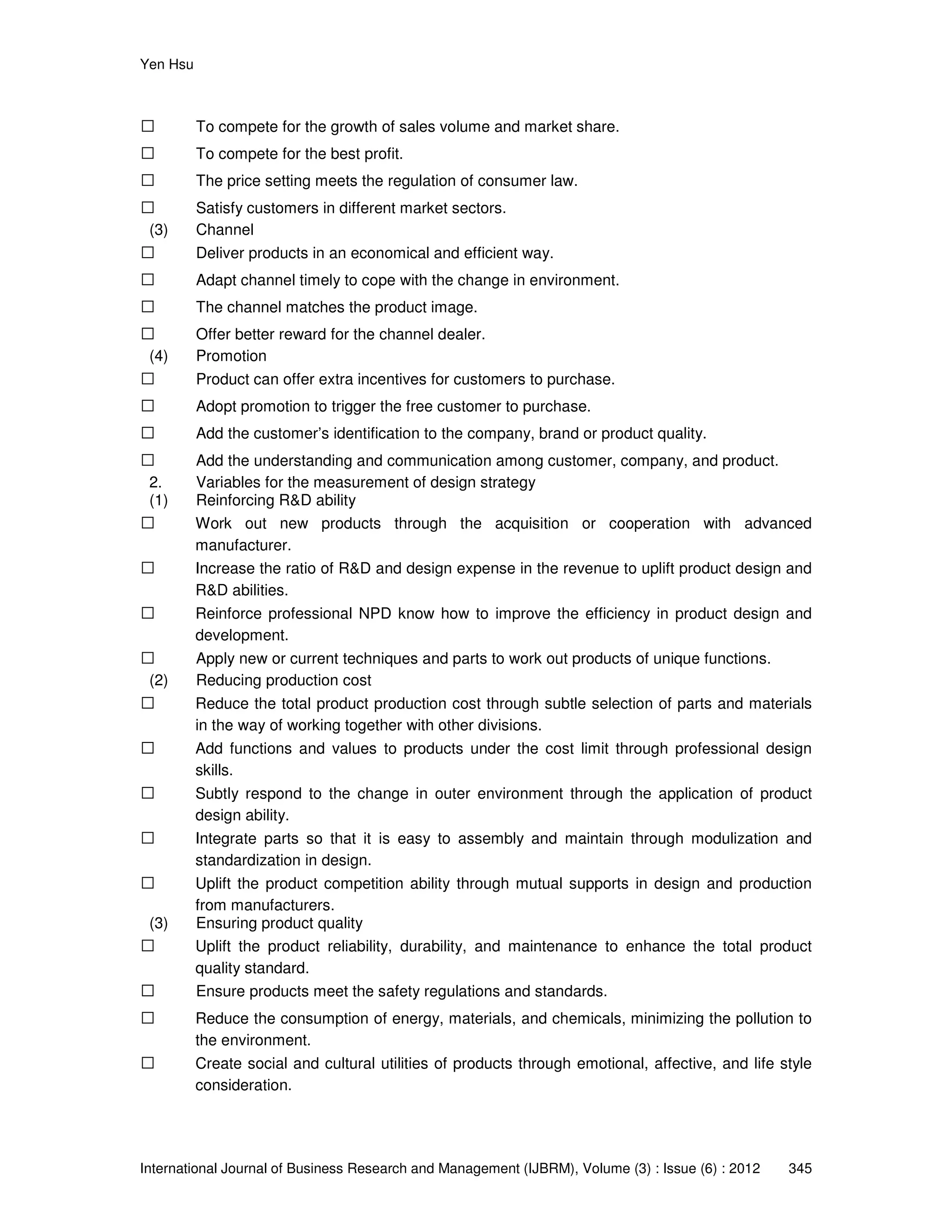Yen Hsu
International Journal of Business Research and Management (IJBRM), Volume (3) : Issue (6) : 2012 345
 To compete for the growth of sales volume and market share.
 To compete for the best profit.
 The price setting meets the regulation of consumer law.
 Satisfy customers in different market sectors.
(3) Channel
 Deliver products in an economical and efficient way.
 Adapt channel timely to cope with the change in environment.
 The channel matches the product image.
 Offer better reward for the channel dealer.
(4) Promotion
 Product can offer extra incentives for customers to purchase.
 Adopt promotion to trigger the free customer to purchase.
 Add the customer’s identification to the company, brand or product quality.
 Add the understanding and communication among customer, company, and product.
2. Variables for the measurement of design strategy
(1) Reinforcing R&D ability
 Work out new products through the acquisition or cooperation with advanced
manufacturer.
 Increase the ratio of R&D and design expense in the revenue to uplift product design and
R&D abilities.
 Reinforce professional NPD know how to improve the efficiency in product design and
development.
 Apply new or current techniques and parts to work out products of unique functions.
(2) Reducing production cost
 Reduce the total product production cost through subtle selection of parts and materials
in the way of working together with other divisions.
 Add functions and values to products under the cost limit through professional design
skills.
 Subtly respond to the change in outer environment through the application of product
design ability.
 Integrate parts so that it is easy to assembly and maintain through modulization and
standardization in design.
 Uplift the product competition ability through mutual supports in design and production
from manufacturers.
(3) Ensuring product quality
 Uplift the product reliability, durability, and maintenance to enhance the total product
quality standard.
 Ensure products meet the safety regulations and standards.
 Reduce the consumption of energy, materials, and chemicals, minimizing the pollution to
the environment.
 Create social and cultural utilities of products through emotional, affective, and life style
consideration.
 
