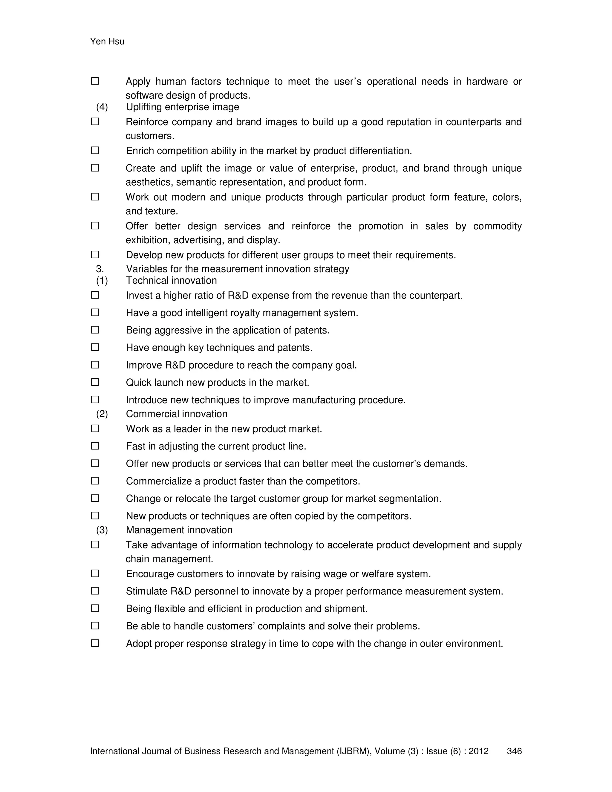 Yen Hsu
International Journal of Business Research and Management (IJBRM), Volume (3) : Issue (6) : 2012 346
 Apply human factors technique to meet the user’s operational needs in hardware or
software design of products.
(4) Uplifting enterprise image
 Reinforce company and brand images to build up a good reputation in counterparts and
customers.
 Enrich competition ability in the market by product differentiation.
 Create and uplift the image or value of enterprise, product, and brand through unique
aesthetics, semantic representation, and product form.
 Work out modern and unique products through particular product form feature, colors,
and texture.
 Offer better design services and reinforce the promotion in sales by commodity
exhibition, advertising, and display.
 Develop new products for different user groups to meet their requirements.
3. Variables for the measurement innovation strategy
(1) Technical innovation
 Invest a higher ratio of R&D expense from the revenue than the counterpart.
 Have a good intelligent royalty management system.
 Being aggressive in the application of patents.
 Have enough key techniques and patents.
 Improve R&D procedure to reach the company goal.
 Quick launch new products in the market.
 Introduce new techniques to improve manufacturing procedure.
(2) Commercial innovation
 Work as a leader in the new product market.
 Fast in adjusting the current product line.
 Offer new products or services that can better meet the customer’s demands.
 Commercialize a product faster than the competitors.
 Change or relocate the target customer group for market segmentation.
 New products or techniques are often copied by the competitors.
(3) Management innovation
 Take advantage of information technology to accelerate product development and supply
chain management.
 Encourage customers to innovate by raising wage or welfare system.
 Stimulate R&D personnel to innovate by a proper performance measurement system.
 Being flexible and efficient in production and shipment.
 Be able to handle customers’ complaints and solve their problems.
 Adopt proper response strategy in time to cope with the change in outer environment.
 