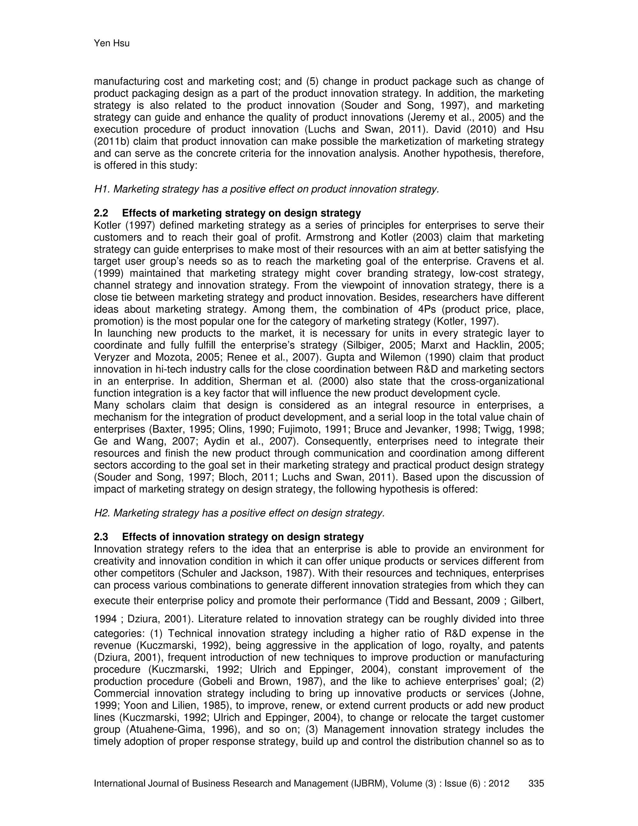Yen Hsu
International Journal of Business Research and Management (IJBRM), Volume (3) : Issue (6) : 2012 335
manufacturing cost and marketing cost; and (5) change in product package such as change of
product packaging design as a part of the product innovation strategy. In addition, the marketing
strategy is also related to the product innovation (Souder and Song, 1997), and marketing
strategy can guide and enhance the quality of product innovations (Jeremy et al., 2005) and the
execution procedure of product innovation (Luchs and Swan, 2011). David (2010) and Hsu
(2011b) claim that product innovation can make possible the marketization of marketing strategy
and can serve as the concrete criteria for the innovation analysis. Another hypothesis, therefore,
is offered in this study:
H1. Marketing strategy has a positive effect on product innovation strategy.
2.2 Effects of marketing strategy on design strategy
Kotler (1997) defined marketing strategy as a series of principles for enterprises to serve their
customers and to reach their goal of profit. Armstrong and Kotler (2003) claim that marketing
strategy can guide enterprises to make most of their resources with an aim at better satisfying the
target user group’s needs so as to reach the marketing goal of the enterprise. Cravens et al.
(1999) maintained that marketing strategy might cover branding strategy, low-cost strategy,
channel strategy and innovation strategy. From the viewpoint of innovation strategy, there is a
close tie between marketing strategy and product innovation. Besides, researchers have different
ideas about marketing strategy. Among them, the combination of 4Ps (product price, place,
promotion) is the most popular one for the category of marketing strategy (Kotler, 1997).
In launching new products to the market, it is necessary for units in every strategic layer to
coordinate and fully fulfill the enterprise’s strategy (Silbiger, 2005; Marxt and Hacklin, 2005;
Veryzer and Mozota, 2005; Renee et al., 2007). Gupta and Wilemon (1990) claim that product
innovation in hi-tech industry calls for the close coordination between R&D and marketing sectors
in an enterprise. In addition, Sherman et al. (2000) also state that the cross-organizational
function integration is a key factor that will influence the new product development cycle.
Many scholars claim that design is considered as an integral resource in enterprises, a
mechanism for the integration of product development, and a serial loop in the total value chain of
enterprises (Baxter, 1995; Olins, 1990; Fujimoto, 1991; Bruce and Jevanker, 1998; Twigg, 1998;
Ge and Wang, 2007; Aydin et al., 2007). Consequently, enterprises need to integrate their
resources and finish the new product through communication and coordination among different
sectors according to the goal set in their marketing strategy and practical product design strategy
(Souder and Song, 1997; Bloch, 2011; Luchs and Swan, 2011). Based upon the discussion of
impact of marketing strategy on design strategy, the following hypothesis is offered:
H2. Marketing strategy has a positive effect on design strategy.
2.3 Effects of innovation strategy on design strategy
Innovation strategy refers to the idea that an enterprise is able to provide an environment for
creativity and innovation condition in which it can offer unique products or services different from
other competitors (Schuler and Jackson, 1987). With their resources and techniques, enterprises
can process various combinations to generate different innovation strategies from which they can
execute their enterprise policy and promote their performance (Tidd and Bessant, 2009；Gilbert,
1994；Dziura, 2001). Literature related to innovation strategy can be roughly divided into three
categories: (1) Technical innovation strategy including a higher ratio of R&D expense in the
revenue (Kuczmarski, 1992), being aggressive in the application of logo, royalty, and patents
(Dziura, 2001), frequent introduction of new techniques to improve production or manufacturing
procedure (Kuczmarski, 1992; Ulrich and Eppinger, 2004), constant improvement of the
production procedure (Gobeli and Brown, 1987), and the like to achieve enterprises’ goal; (2)
Commercial innovation strategy including to bring up innovative products or services (Johne,
1999; Yoon and Lilien, 1985), to improve, renew, or extend current products or add new product
lines (Kuczmarski, 1992; Ulrich and Eppinger, 2004), to change or relocate the target customer
group (Atuahene-Gima, 1996), and so on; (3) Management innovation strategy includes the
timely adoption of proper response strategy, build up and control the distribution channel so as to
 