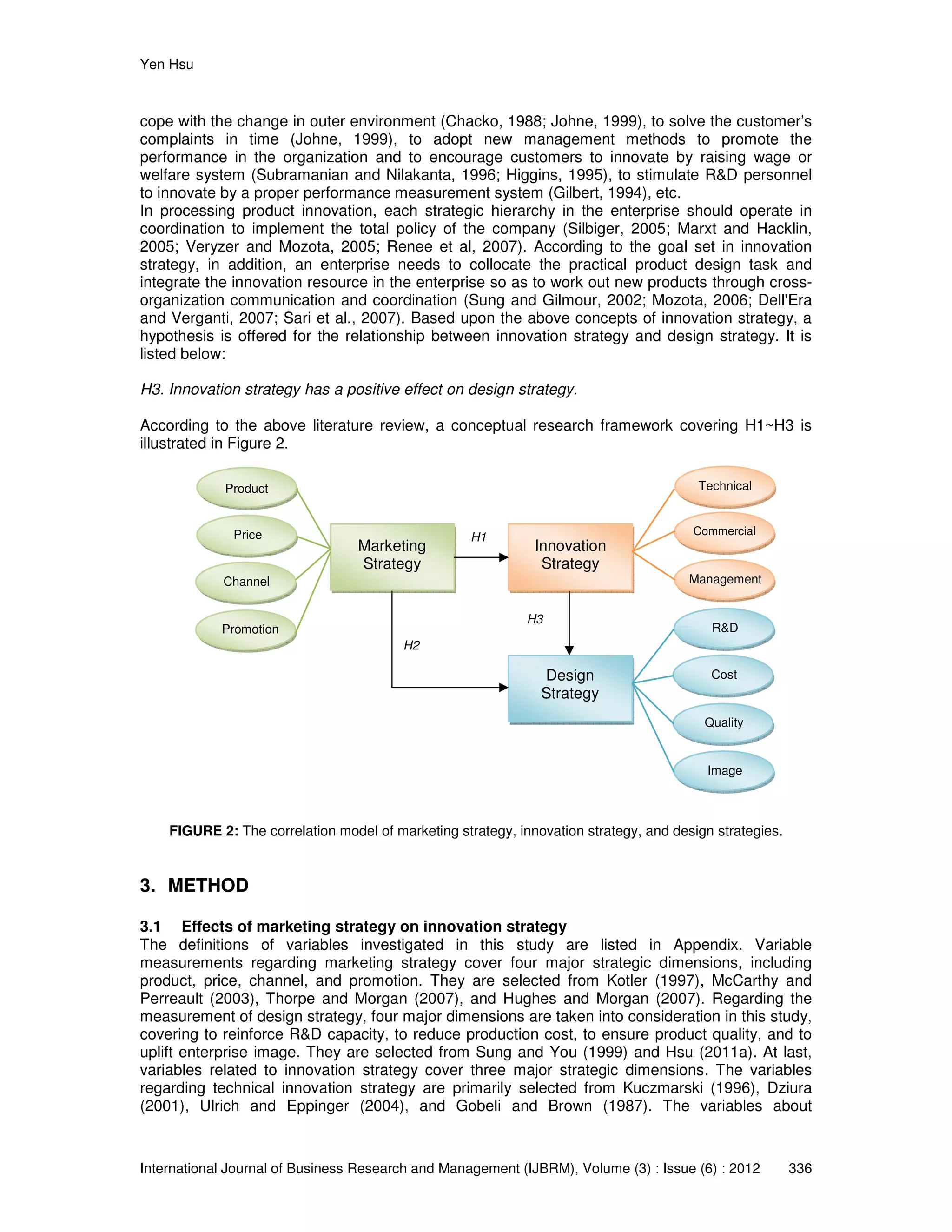 Yen Hsu
International Journal of Business Research and Management (IJBRM), Volume (3) : Issue (6) : 2012 336
cope with the change in outer environment (Chacko, 1988; Johne, 1999), to solve the customer’s
complaints in time (Johne, 1999), to adopt new management methods to promote the
performance in the organization and to encourage customers to innovate by raising wage or
welfare system (Subramanian and Nilakanta, 1996; Higgins, 1995), to stimulate R&D personnel
to innovate by a proper performance measurement system (Gilbert, 1994), etc.
In processing product innovation, each strategic hierarchy in the enterprise should operate in
coordination to implement the total policy of the company (Silbiger, 2005; Marxt and Hacklin,
2005; Veryzer and Mozota, 2005; Renee et al, 2007). According to the goal set in innovation
strategy, in addition, an enterprise needs to collocate the practical product design task and
integrate the innovation resource in the enterprise so as to work out new products through cross-
organization communication and coordination (Sung and Gilmour, 2002; Mozota, 2006; Dell'Era
and Verganti, 2007; Sari et al., 2007). Based upon the above concepts of innovation strategy, a
hypothesis is offered for the relationship between innovation strategy and design strategy. It is
listed below:
H3. Innovation strategy has a positive effect on design strategy.
According to the above literature review, a conceptual research framework covering H1~H3 is
illustrated in Figure 2.
FIGURE 2: The correlation model of marketing strategy, innovation strategy, and design strategies.
3. METHOD
3.1 Effects of marketing strategy on innovation strategy
The definitions of variables investigated in this study are listed in Appendix. Variable
measurements regarding marketing strategy cover four major strategic dimensions, including
product, price, channel, and promotion. They are selected from Kotler (1997), McCarthy and
Perreault (2003), Thorpe and Morgan (2007), and Hughes and Morgan (2007). Regarding the
measurement of design strategy, four major dimensions are taken into consideration in this study,
covering to reinforce R&D capacity, to reduce production cost, to ensure product quality, and to
uplift enterprise image. They are selected from Sung and You (1999) and Hsu (2011a). At last,
variables related to innovation strategy cover three major strategic dimensions. The variables
regarding technical innovation strategy are primarily selected from Kuczmarski (1996), Dziura
(2001), Ulrich and Eppinger (2004), and Gobeli and Brown (1987). The variables about
Marketing
Strategy
Innovation
Strategy
H1
H2
H3
Design
Strategy
Product
Price
Channel
Promotion
Technical
Commercial
Management
R&D
Cost
Quality
Image
 