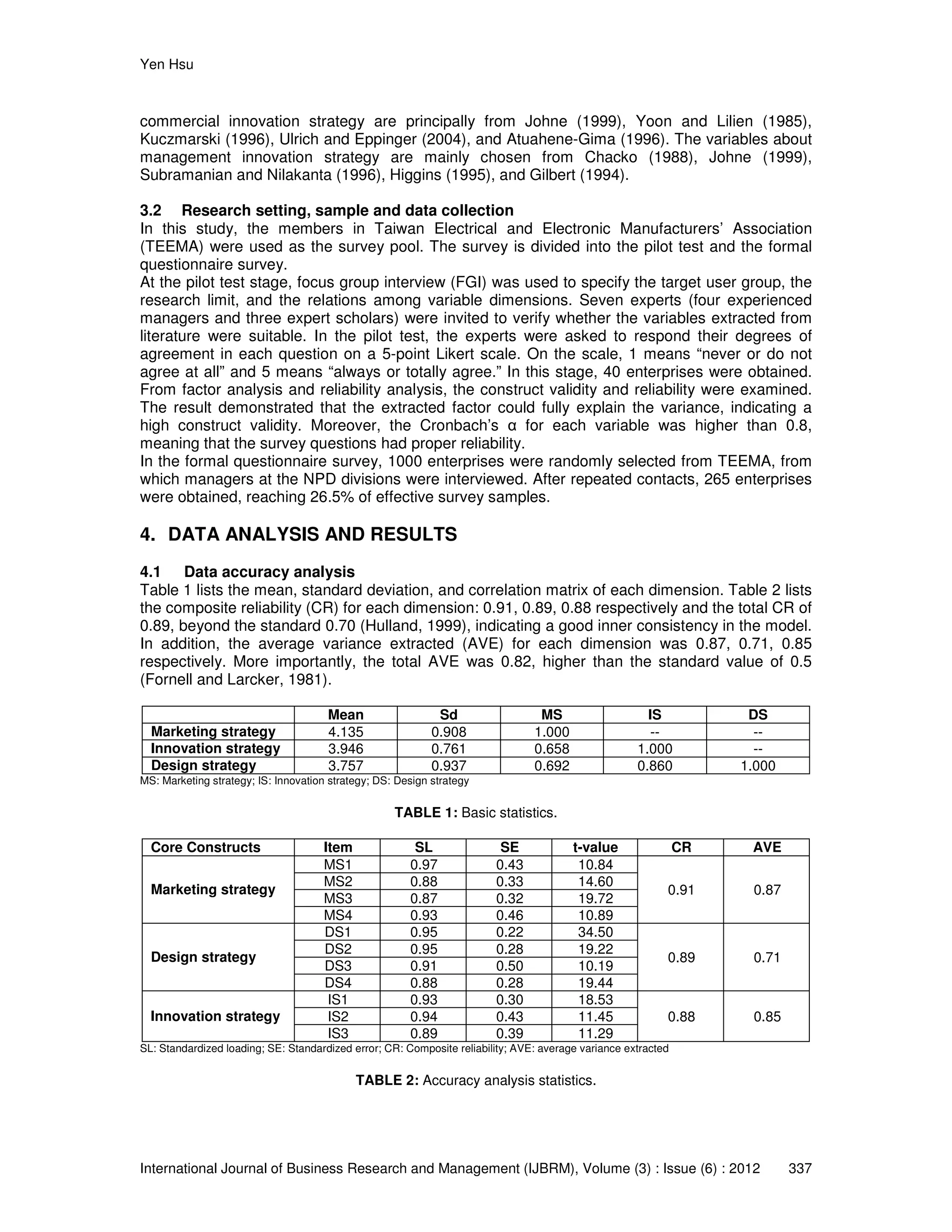 Yen Hsu
International Journal of Business Research and Management (IJBRM), Volume (3) : Issue (6) : 2012 337
commercial innovation strategy are principally from Johne (1999), Yoon and Lilien (1985),
Kuczmarski (1996), Ulrich and Eppinger (2004), and Atuahene-Gima (1996). The variables about
management innovation strategy are mainly chosen from Chacko (1988), Johne (1999),
Subramanian and Nilakanta (1996), Higgins (1995), and Gilbert (1994).
3.2 Research setting, sample and data collection
In this study, the members in Taiwan Electrical and Electronic Manufacturers’ Association
(TEEMA) were used as the survey pool. The survey is divided into the pilot test and the formal
questionnaire survey.
At the pilot test stage, focus group interview (FGI) was used to specify the target user group, the
research limit, and the relations among variable dimensions. Seven experts (four experienced
managers and three expert scholars) were invited to verify whether the variables extracted from
literature were suitable. In the pilot test, the experts were asked to respond their degrees of
agreement in each question on a 5-point Likert scale. On the scale, 1 means “never or do not
agree at all” and 5 means “always or totally agree.” In this stage, 40 enterprises were obtained.
From factor analysis and reliability analysis, the construct validity and reliability were examined.
The result demonstrated that the extracted factor could fully explain the variance, indicating a
high construct validity. Moreover, the Cronbach’s α for each variable was higher than 0.8,
meaning that the survey questions had proper reliability.
In the formal questionnaire survey, 1000 enterprises were randomly selected from TEEMA, from
which managers at the NPD divisions were interviewed. After repeated contacts, 265 enterprises
were obtained, reaching 26.5% of effective survey samples.
4. DATA ANALYSIS AND RESULTS
4.1 Data accuracy analysis
Table 1 lists the mean, standard deviation, and correlation matrix of each dimension. Table 2 lists
the composite reliability (CR) for each dimension: 0.91, 0.89, 0.88 respectively and the total CR of
0.89, beyond the standard 0.70 (Hulland, 1999), indicating a good inner consistency in the model.
In addition, the average variance extracted (AVE) for each dimension was 0.87, 0.71, 0.85
respectively. More importantly, the total AVE was 0.82, higher than the standard value of 0.5
(Fornell and Larcker, 1981).
Mean Sd MS IS DS
Marketing strategy 4.135 0.908 1.000 -- --
Innovation strategy 3.946 0.761 0.658 1.000 --
Design strategy 3.757 0.937 0.692 0.860 1.000
MS: Marketing strategy; IS: Innovation strategy; DS: Design strategy
TABLE 1: Basic statistics.
Core Constructs Item SL SE t-value CR AVE
Marketing strategy
MS1 0.97 0.43 10.84
0.91 0.87
MS2 0.88 0.33 14.60
MS3 0.87 0.32 19.72
MS4 0.93 0.46 10.89
Design strategy
DS1 0.95 0.22 34.50
0.89 0.71
DS2 0.95 0.28 19.22
DS3 0.91 0.50 10.19
DS4 0.88 0.28 19.44
Innovation strategy
IS1 0.93 0.30 18.53
0.88 0.85IS2 0.94 0.43 11.45
IS3 0.89 0.39 11.29
SL: Standardized loading; SE: Standardized error; CR: Composite reliability; AVE: average variance extracted
TABLE 2: Accuracy analysis statistics.
 