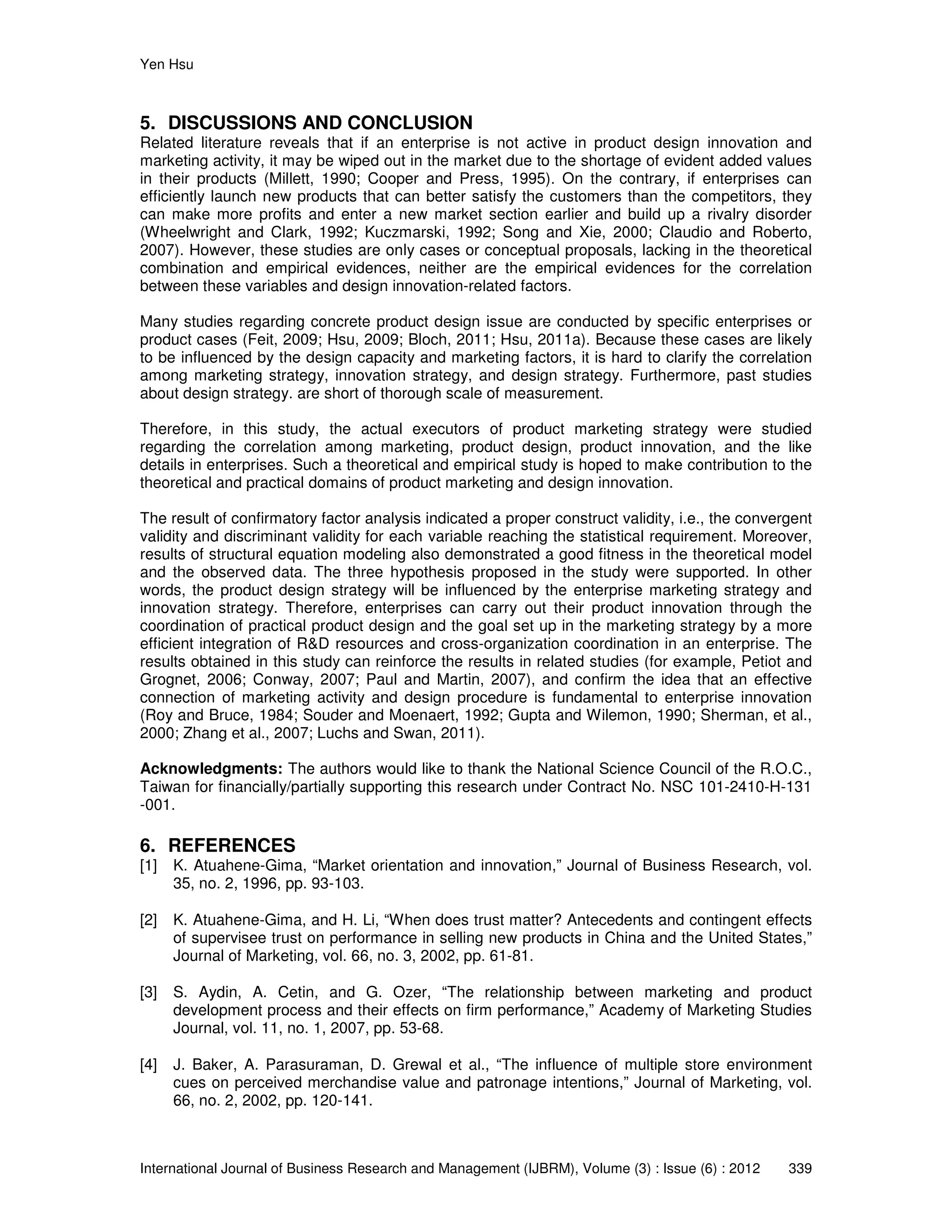 Yen Hsu
International Journal of Business Research and Management (IJBRM), Volume (3) : Issue (6) : 2012 339
5. DISCUSSIONS AND CONCLUSION
Related literature reveals that if an enterprise is not active in product design innovation and
marketing activity, it may be wiped out in the market due to the shortage of evident added values
in their products (Millett, 1990; Cooper and Press, 1995). On the contrary, if enterprises can
efficiently launch new products that can better satisfy the customers than the competitors, they
can make more profits and enter a new market section earlier and build up a rivalry disorder
(Wheelwright and Clark, 1992; Kuczmarski, 1992; Song and Xie, 2000; Claudio and Roberto,
2007). However, these studies are only cases or conceptual proposals, lacking in the theoretical
combination and empirical evidences, neither are the empirical evidences for the correlation
between these variables and design innovation-related factors.
Many studies regarding concrete product design issue are conducted by specific enterprises or
product cases (Feit, 2009; Hsu, 2009; Bloch, 2011; Hsu, 2011a). Because these cases are likely
to be influenced by the design capacity and marketing factors, it is hard to clarify the correlation
among marketing strategy, innovation strategy, and design strategy. Furthermore, past studies
about design strategy. are short of thorough scale of measurement.
Therefore, in this study, the actual executors of product marketing strategy were studied
regarding the correlation among marketing, product design, product innovation, and the like
details in enterprises. Such a theoretical and empirical study is hoped to make contribution to the
theoretical and practical domains of product marketing and design innovation.
The result of confirmatory factor analysis indicated a proper construct validity, i.e., the convergent
validity and discriminant validity for each variable reaching the statistical requirement. Moreover,
results of structural equation modeling also demonstrated a good fitness in the theoretical model
and the observed data. The three hypothesis proposed in the study were supported. In other
words, the product design strategy will be influenced by the enterprise marketing strategy and
innovation strategy. Therefore, enterprises can carry out their product innovation through the
coordination of practical product design and the goal set up in the marketing strategy by a more
efficient integration of R&D resources and cross-organization coordination in an enterprise. The
results obtained in this study can reinforce the results in related studies (for example, Petiot and
Grognet, 2006; Conway, 2007; Paul and Martin, 2007), and confirm the idea that an effective
connection of marketing activity and design procedure is fundamental to enterprise innovation
(Roy and Bruce, 1984; Souder and Moenaert, 1992; Gupta and Wilemon, 1990; Sherman, et al.,
2000; Zhang et al., 2007; Luchs and Swan, 2011).
Acknowledgments: The authors would like to thank the National Science Council of the R.O.C.,
Taiwan for financially/partially supporting this research under Contract No. NSC 101-2410-H-131
-001.
6. REFERENCES
[1] K. Atuahene-Gima, “Market orientation and innovation,” Journal of Business Research, vol.
35, no. 2, 1996, pp. 93-103.
[2] K. Atuahene-Gima, and H. Li, “When does trust matter? Antecedents and contingent effects
of supervisee trust on performance in selling new products in China and the United States,”
Journal of Marketing, vol. 66, no. 3, 2002, pp. 61-81.
[3] S. Aydin, A. Cetin, and G. Ozer, “The relationship between marketing and product
development process and their effects on firm performance,” Academy of Marketing Studies
Journal, vol. 11, no. 1, 2007, pp. 53-68.
[4] J. Baker, A. Parasuraman, D. Grewal et al., “The influence of multiple store environment
cues on perceived merchandise value and patronage intentions,” Journal of Marketing, vol.
66, no. 2, 2002, pp. 120-141.
 
