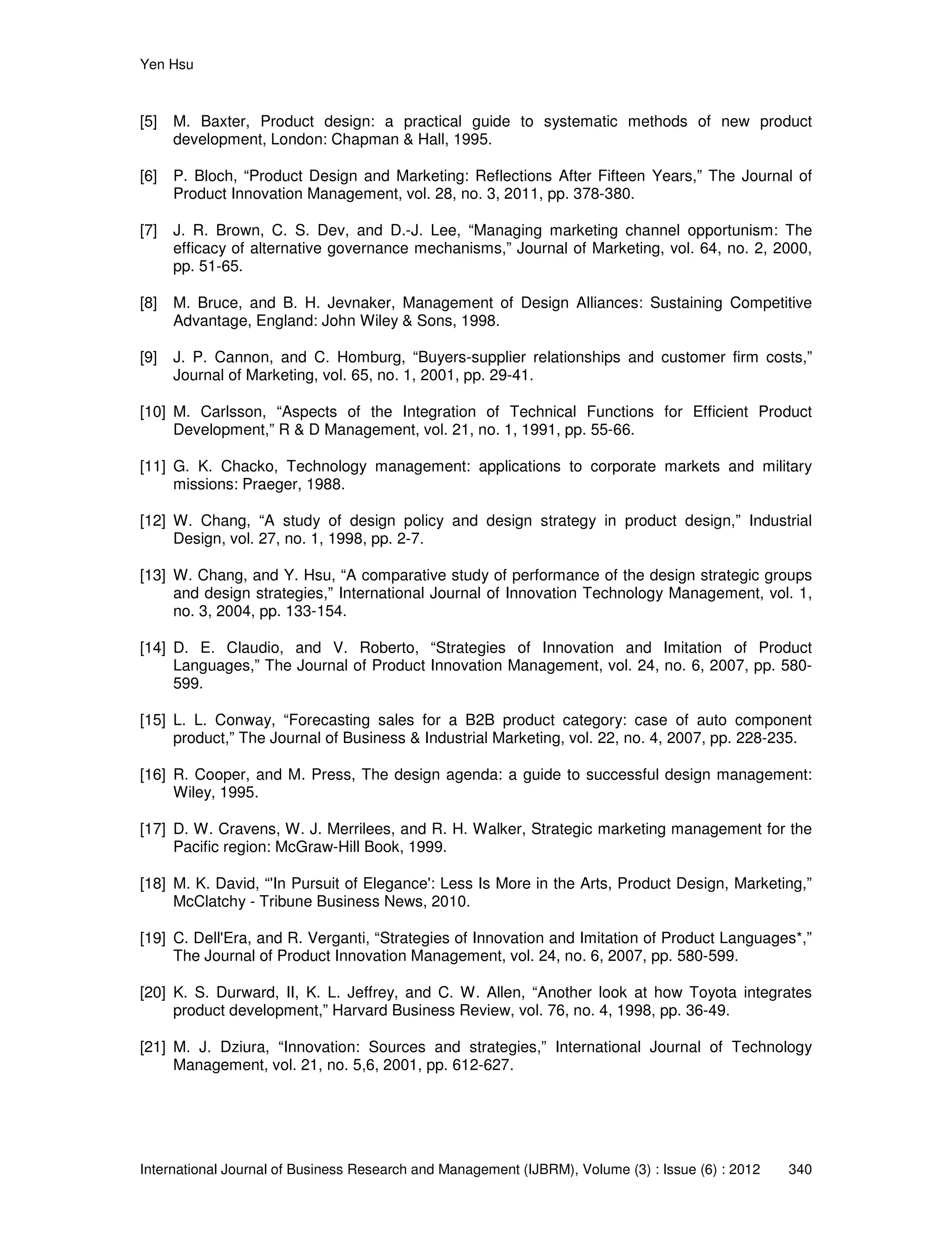 Yen Hsu
International Journal of Business Research and Management (IJBRM), Volume (3) : Issue (6) : 2012 340
[5] M. Baxter, Product design: a practical guide to systematic methods of new product
development, London: Chapman & Hall, 1995.
[6] P. Bloch, “Product Design and Marketing: Reflections After Fifteen Years,” The Journal of
Product Innovation Management, vol. 28, no. 3, 2011, pp. 378-380.
[7] J. R. Brown, C. S. Dev, and D.-J. Lee, “Managing marketing channel opportunism: The
efficacy of alternative governance mechanisms,” Journal of Marketing, vol. 64, no. 2, 2000,
pp. 51-65.
[8] M. Bruce, and B. H. Jevnaker, Management of Design Alliances: Sustaining Competitive
Advantage, England: John Wiley & Sons, 1998.
[9] J. P. Cannon, and C. Homburg, “Buyers-supplier relationships and customer firm costs,”
Journal of Marketing, vol. 65, no. 1, 2001, pp. 29-41.
[10] M. Carlsson, “Aspects of the Integration of Technical Functions for Efficient Product
Development,” R & D Management, vol. 21, no. 1, 1991, pp. 55-66.
[11] G. K. Chacko, Technology management: applications to corporate markets and military
missions: Praeger, 1988.
[12] W. Chang, “A study of design policy and design strategy in product design,” Industrial
Design, vol. 27, no. 1, 1998, pp. 2-7.
[13] W. Chang, and Y. Hsu, “A comparative study of performance of the design strategic groups
and design strategies,” International Journal of Innovation Technology Management, vol. 1,
no. 3, 2004, pp. 133-154.
[14] D. E. Claudio, and V. Roberto, “Strategies of Innovation and Imitation of Product
Languages,” The Journal of Product Innovation Management, vol. 24, no. 6, 2007, pp. 580-
599.
[15] L. L. Conway, “Forecasting sales for a B2B product category: case of auto component
product,” The Journal of Business & Industrial Marketing, vol. 22, no. 4, 2007, pp. 228-235.
[16] R. Cooper, and M. Press, The design agenda: a guide to successful design management:
Wiley, 1995.
[17] D. W. Cravens, W. J. Merrilees, and R. H. Walker, Strategic marketing management for the
Pacific region: McGraw-Hill Book, 1999.
[18] M. K. David, “'In Pursuit of Elegance': Less Is More in the Arts, Product Design, Marketing,”
McClatchy - Tribune Business News, 2010.
[19] C. Dell'Era, and R. Verganti, “Strategies of Innovation and Imitation of Product Languages*,”
The Journal of Product Innovation Management, vol. 24, no. 6, 2007, pp. 580-599.
[20] K. S. Durward, II, K. L. Jeffrey, and C. W. Allen, “Another look at how Toyota integrates
product development,” Harvard Business Review, vol. 76, no. 4, 1998, pp. 36-49.
[21] M. J. Dziura, “Innovation: Sources and strategies,” International Journal of Technology
Management, vol. 21, no. 5,6, 2001, pp. 612-627.
 