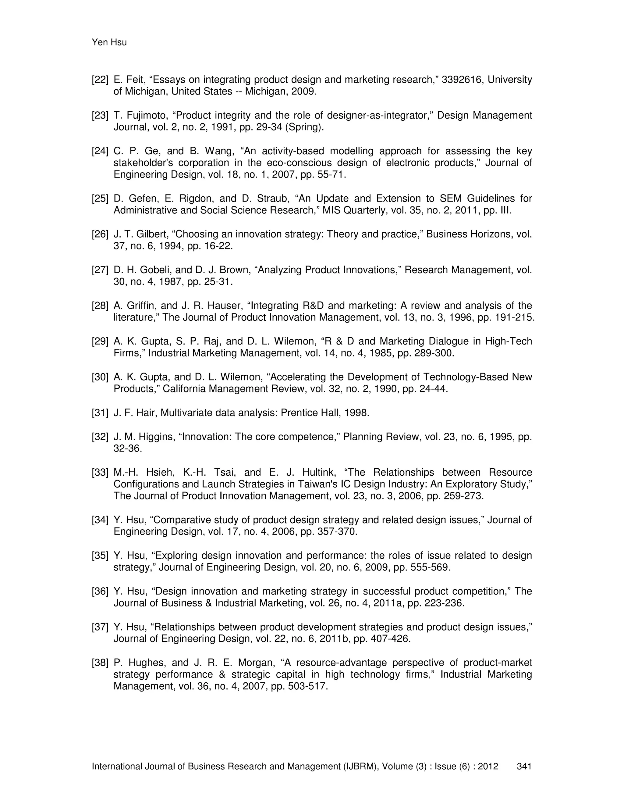 Yen Hsu
International Journal of Business Research and Management (IJBRM), Volume (3) : Issue (6) : 2012 341
[22] E. Feit, “Essays on integrating product design and marketing research,” 3392616, University
of Michigan, United States -- Michigan, 2009.
[23] T. Fujimoto, “Product integrity and the role of designer-as-integrator,” Design Management
Journal, vol. 2, no. 2, 1991, pp. 29-34 (Spring).
[24] C. P. Ge, and B. Wang, “An activity-based modelling approach for assessing the key
stakeholder's corporation in the eco-conscious design of electronic products,” Journal of
Engineering Design, vol. 18, no. 1, 2007, pp. 55-71.
[25] D. Gefen, E. Rigdon, and D. Straub, “An Update and Extension to SEM Guidelines for
Administrative and Social Science Research,” MIS Quarterly, vol. 35, no. 2, 2011, pp. III.
[26] J. T. Gilbert, “Choosing an innovation strategy: Theory and practice,” Business Horizons, vol.
37, no. 6, 1994, pp. 16-22.
[27] D. H. Gobeli, and D. J. Brown, “Analyzing Product Innovations,” Research Management, vol.
30, no. 4, 1987, pp. 25-31.
[28] A. Griffin, and J. R. Hauser, “Integrating R&D and marketing: A review and analysis of the
literature,” The Journal of Product Innovation Management, vol. 13, no. 3, 1996, pp. 191-215.
[29] A. K. Gupta, S. P. Raj, and D. L. Wilemon, “R & D and Marketing Dialogue in High-Tech
Firms,” Industrial Marketing Management, vol. 14, no. 4, 1985, pp. 289-300.
[30] A. K. Gupta, and D. L. Wilemon, “Accelerating the Development of Technology-Based New
Products,” California Management Review, vol. 32, no. 2, 1990, pp. 24-44.
[31] J. F. Hair, Multivariate data analysis: Prentice Hall, 1998.
[32] J. M. Higgins, “Innovation: The core competence,” Planning Review, vol. 23, no. 6, 1995, pp.
32-36.
[33] M.-H. Hsieh, K.-H. Tsai, and E. J. Hultink, “The Relationships between Resource
Configurations and Launch Strategies in Taiwan's IC Design Industry: An Exploratory Study,”
The Journal of Product Innovation Management, vol. 23, no. 3, 2006, pp. 259-273.
[34] Y. Hsu, “Comparative study of product design strategy and related design issues,” Journal of
Engineering Design, vol. 17, no. 4, 2006, pp. 357-370.
[35] Y. Hsu, “Exploring design innovation and performance: the roles of issue related to design
strategy,” Journal of Engineering Design, vol. 20, no. 6, 2009, pp. 555-569.
[36] Y. Hsu, “Design innovation and marketing strategy in successful product competition,” The
Journal of Business & Industrial Marketing, vol. 26, no. 4, 2011a, pp. 223-236.
[37] Y. Hsu, “Relationships between product development strategies and product design issues,”
Journal of Engineering Design, vol. 22, no. 6, 2011b, pp. 407-426.
[38] P. Hughes, and J. R. E. Morgan, “A resource-advantage perspective of product-market
strategy performance & strategic capital in high technology firms,” Industrial Marketing
Management, vol. 36, no. 4, 2007, pp. 503-517.
 