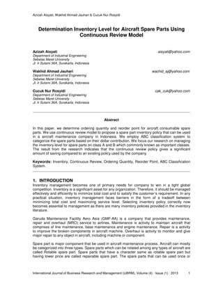 Azizah Aisyati, Wakhid Ahmad Jauhari & Cucuk Nur Rosyidi
International Journal of Business Research and Management (IJBRM), Volume (4) : Issue (1) : 2013 1
Determination Inventory Level for Aircraft Spare Parts Using
Continuous Review Model
Azizah Aisyati aisyati@yahoo.com
Department of Industrial Engineering
Sebelas Maret University
Jl. Ir Sutami 36A, Surakarta, Indonesia
Wakhid Ahmad Jauhari wachid_aj@yahoo.com
Department of Industrial Engineering
Sebelas Maret University
Jl. Ir Sutami 36A, Surakarta, Indonesia
Cucuk Nur Rosyidi cak_cuk@yahoo.com
Department of Industrial Engineering
Sebelas Maret University
Jl. Ir Sutami 36A, Surakarta, Indonesia
Abstract
In this paper, we determine ordering quantity and reorder point for aircraft consumable spare
parts. We use continuous review model to propose a spare part inventory policy that can be used
in a aircraft maintenance company in Indonesia. We employ ABC classification system to
categorize the spare parts based on their dollar contribution. We focus our research on managing
the inventory level for spare parts on class A and B which commonly known as important classes.
The result from the research indicates that the continuous review policy gives a significant
amount of saving compared to an existing policy used by the company.
Keywords: Inventory, Continuous Review, Ordering Quantity, Reorder Point, ABC Classification
System.
1. INTRODUCTION
Inventory management becomes one of primary needs for company to win in a tight global
competition. Inventory is a significant asset for any organization. Therefore, it should be managed
effectively and efficiently to minimize total cost and to satisfy the customer’s requirement. In any
practical situation, inventory management faces barriers in the form of a tradeoff between
minimizing total cost and maximizing service level. Selecting inventory policy correctly now
becomes essential to management as there are many inventory policies provided in the inventory
literature.
Garuda Maintenance Facility Aero Asia (GMF-AA) is a company that provides maintenance,
repair and overhaul (MRO) service to airlines. Maintenance is activity to maintain aircraft that
comprises of line maintenance, base maintenance and engine maintenance. Repair is a activity
to improve the broken components in aircraft machine. Overhaul is activity to monitor and give
major repair to any object in aircraft, including machine or component.
Spare part is major component that be used in aircraft maintenance process. Aircraft can mostly
be categorized into three types. Spare parts which can be rotated among any types of aircraft are
called Rotable spare part. Spare parts that have a character same as rotable spare part but
having lower price are called repairable spare part. The spare parts that can be used once or
 