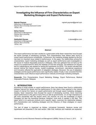 Najmeh Peyman, Ozhan Karimi & Habibollah Danaee
International Journal of Business Research and Management (IJBRM), Volume (4): Issue (1): 2013 13
Investigating the Influence of Firm Characteristics on Export
Marketing Strategies and Export Performance
Najmeh Peyman najmeh.peyman@gmail.com
Department of Management
Payame Noor University-Damavand center
Tehran, Iran
Ozhan Karimi ozhankarimi@yahoo.com
Department of Management
Payame Noor University
Tehran, Iran
Habibollah Danaee h.danaei@live.com
Department of Management
Payame Noor University
Tehran, Iran
Abstract
The export performance has been studied to a great extent while fewer researches have focused
the export activities of developing countries. Firm characteristics have always been found to
impact export performance considerably. Furthermore, the marketing strategy applied by the firm
has been an important issue related to performance. In this paper, the relationships among firm
characteristics, export marketing strategies as well as export performance were investigated on
the export of medical disposable products in Malaysia. Data was gathered from 22 firms by the
means of a questionnaire for which the reliability of 0.85 was achieved. The statistical Chi-Square
test for independence was applied for testing the hypotheses via SPSS. The results indicated that
several internal firm factors namely, market knowledge, commitment, international experience
and innovation affected the application of adaptation strategies. Moreover, the use of adaptation
strategies and the export performance were significantly related. Finally it was concluded that firm
characteristics could influence export performance indirectly and through marketing strategies.
Keywords: Firm Characteristics, Export Marketing Strategy, Export Performance, Medical
Disposable Products, Malaysia.
1. INTRODUCTION
According to broad studies on export performance, there has always been found a relationship
between internal firm factors and the performance [1]. But what is less explored is the indirect
impact of internal firm factors on export performance and through export marketing strategies;
besides, fewer researches have focused the export of developing countries. Since improving
export performance is the goal of many firms as well as governments, it is of high importance to
get more acquainted with key factors which can improve not only the knowledge of export
managers but also the theoretical literature; therefore, more work is needed in this field. This
paper which is on particular products and a specific region, examines the relationship between
firm characteristics and marketing strategies and the influence of these strategies on export
performance.
The rest of paper is organized as follows, conceptual framework, literature review and
hypotheses are presented in the next section. After that, methods and materials are explained.
 