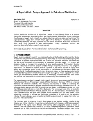 Avninder Gill
International Journal of Business Research and Management (IJBRM), Volume (2) : Issue (1) : 2011 33
A Supply Chain Design Approach to Petroleum Distribution
Avninder Gill agill@tru.ca
School of Business & Economics
Thompson Rivers University
Kamloops, British Columbia,
900 McGill Road, V2C 5N3, Canada
Abstract
Product distribution account for a significant portion of the logistical costs of a product.
Distribution activities are repetitive in nature and they impact the delivery lead time to customers.
A well designed supply chain network can substantially improve these costs and lead times. This
paper presents a supply chain network design approach for distribution of petroleum products of
a retailer by identifying the depot locations and gas station allocations. A heuristic procedure to
solve large sized problems is also recommended. Finally, concluding remarks and
recommendations for further research are presented.
Keywords: Supply Chain; Petroleum Distribution; Mathematical Programming.
1. INTRODUCTION
Supply chain managers frequently come across location and allocation problems at the design
phase of a supply chain that involves determining the number of warehouses and assigning retail
allocations. It appears imperative to treat the location and allocation decisions simultaneously.
But due to the complexity of the problem, a breakdown into two stages i.e. location and
allocation, helps to manage the complexity of large sized problems. The location decision
involves substantial investment. Since it can’t be changed frequently, therefore, it has long term
implications. The warehouse location acts as a prelude to the overall process of supply chain
design with far reaching effects on the performance of the logistics and distribution system. On
the other hand, the allocation decision is more dynamic in nature as these assignments need to
reviewed and changed from time to time as the supply chain grows. This is especially true for the
natural gas and petroleum products distribution in developing countries where the retail outlets
and gasoline fuel stations for such products are mushrooming at an increasing rate.
The present paper examines the supply chain network structure of a petroleum retail distributor in
the Sultanate of Oman. The company called Al-Maha Distribution Company (AMC), is a national
distributor of petroleum products. The company was founded in 1993 by extending the
capabilities of Oman Refinery to engage in distribution and marketing of petroleum products. The
company started operations in 1994 by opening a gas station in Al-Khuwair and now has more
than 100 gas stations to cover most of the Sultanate. The company’s head office is located in
Authaibah with branch offices in Khasab, Salalah, Mina Al Fahal and Seeb. The company faces
a stiff competition from two other major players: British Petroleum (BP) and Shell Select. Due to
substantial investment in refinery and distribution operations, it is hard to exit the petroleum
industry. Therefore, being a good competitor and adding value through its supply chain is the way
to survive in this competition.
The company sells its products through direct sales at gas stations besides catering to the
shipping and fishing industries through its marina fuel stations. In he past, AMC has strategically
dominated in the capital region Muscat while serving other geographic areas as much as
possible. The AMC product line consists of four main categories of products: petroleum, diesel,
kerosene and jet fuels, in addition to fuel oils and lubricants. Petroleum products have further
 
