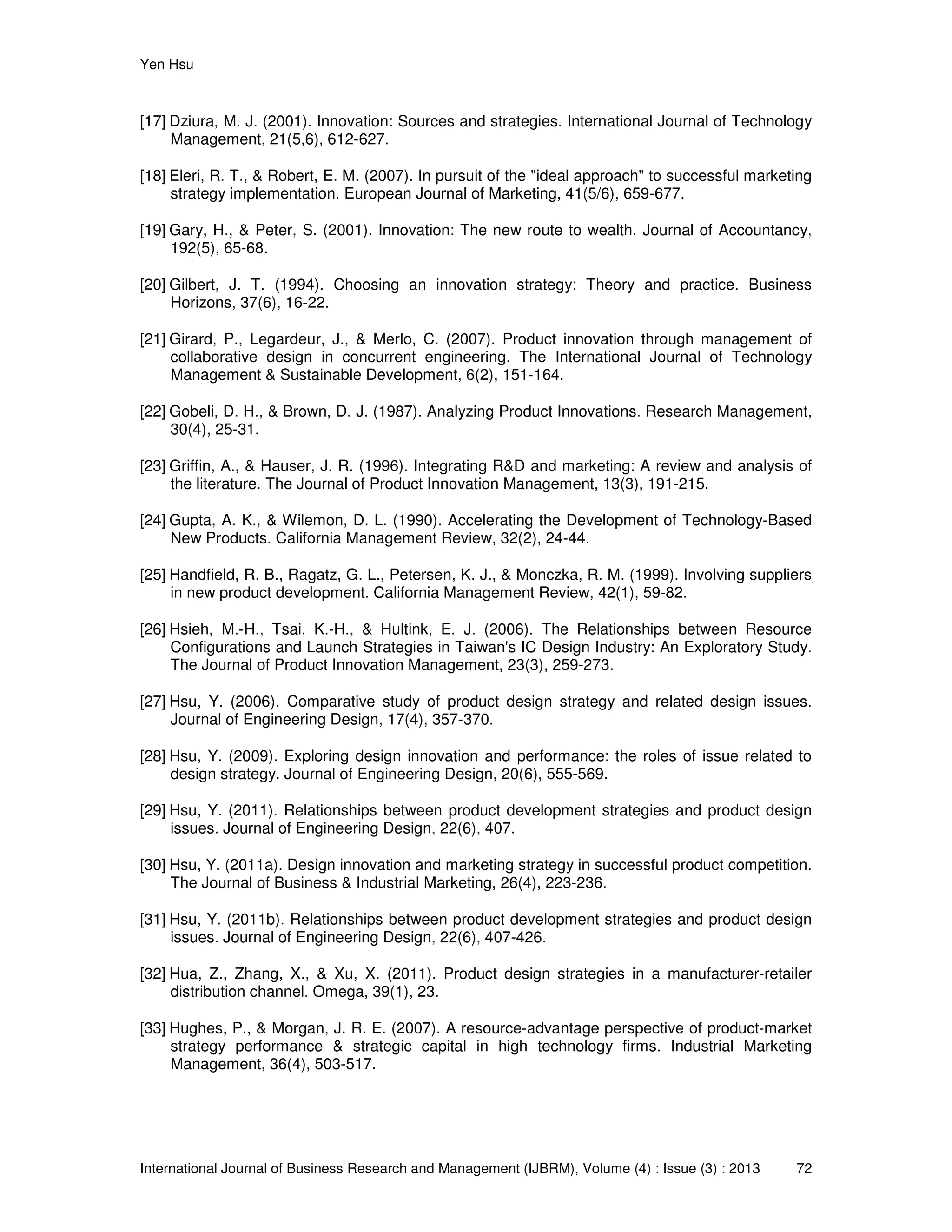 Yen Hsu
International Journal of Business Research and Management (IJBRM), Volume (4) : Issue (3) : 2013 72
[17] Dziura, M. J. (2001). Innovation: Sources and strategies. International Journal of Technology
Management, 21(5,6), 612-627.
[18] Eleri, R. T., & Robert, E. M. (2007). In pursuit of the "ideal approach" to successful marketing
strategy implementation. European Journal of Marketing, 41(5/6), 659-677.
[19] Gary, H., & Peter, S. (2001). Innovation: The new route to wealth. Journal of Accountancy,
192(5), 65-68.
[20] Gilbert, J. T. (1994). Choosing an innovation strategy: Theory and practice. Business
Horizons, 37(6), 16-22.
[21] Girard, P., Legardeur, J., & Merlo, C. (2007). Product innovation through management of
collaborative design in concurrent engineering. The International Journal of Technology
Management & Sustainable Development, 6(2), 151-164.
[22] Gobeli, D. H., & Brown, D. J. (1987). Analyzing Product Innovations. Research Management,
30(4), 25-31.
[23] Griffin, A., & Hauser, J. R. (1996). Integrating R&D and marketing: A review and analysis of
the literature. The Journal of Product Innovation Management, 13(3), 191-215.
[24] Gupta, A. K., & Wilemon, D. L. (1990). Accelerating the Development of Technology-Based
New Products. California Management Review, 32(2), 24-44.
[25] Handfield, R. B., Ragatz, G. L., Petersen, K. J., & Monczka, R. M. (1999). Involving suppliers
in new product development. California Management Review, 42(1), 59-82.
[26] Hsieh, M.-H., Tsai, K.-H., & Hultink, E. J. (2006). The Relationships between Resource
Configurations and Launch Strategies in Taiwan's IC Design Industry: An Exploratory Study.
The Journal of Product Innovation Management, 23(3), 259-273.
[27] Hsu, Y. (2006). Comparative study of product design strategy and related design issues.
Journal of Engineering Design, 17(4), 357-370.
[28] Hsu, Y. (2009). Exploring design innovation and performance: the roles of issue related to
design strategy. Journal of Engineering Design, 20(6), 555-569.
[29] Hsu, Y. (2011). Relationships between product development strategies and product design
issues. Journal of Engineering Design, 22(6), 407.
[30] Hsu, Y. (2011a). Design innovation and marketing strategy in successful product competition.
The Journal of Business & Industrial Marketing, 26(4), 223-236.
[31] Hsu, Y. (2011b). Relationships between product development strategies and product design
issues. Journal of Engineering Design, 22(6), 407-426.
[32] Hua, Z., Zhang, X., & Xu, X. (2011). Product design strategies in a manufacturer-retailer
distribution channel. Omega, 39(1), 23.
[33] Hughes, P., & Morgan, J. R. E. (2007). A resource-advantage perspective of product-market
strategy performance & strategic capital in high technology firms. Industrial Marketing
Management, 36(4), 503-517.
 
