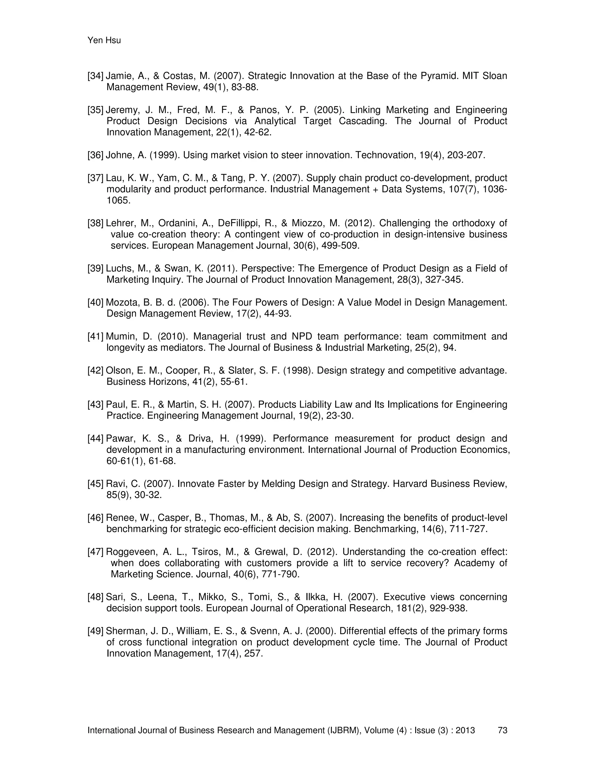 Yen Hsu
International Journal of Business Research and Management (IJBRM), Volume (4) : Issue (3) : 2013 73
[34] Jamie, A., & Costas, M. (2007). Strategic Innovation at the Base of the Pyramid. MIT Sloan
Management Review, 49(1), 83-88.
[35] Jeremy, J. M., Fred, M. F., & Panos, Y. P. (2005). Linking Marketing and Engineering
Product Design Decisions via Analytical Target Cascading. The Journal of Product
Innovation Management, 22(1), 42-62.
[36] Johne, A. (1999). Using market vision to steer innovation. Technovation, 19(4), 203-207.
[37] Lau, K. W., Yam, C. M., & Tang, P. Y. (2007). Supply chain product co-development, product
modularity and product performance. Industrial Management + Data Systems, 107(7), 1036-
1065.
[38] Lehrer, M., Ordanini, A., DeFillippi, R., & Miozzo, M. (2012). Challenging the orthodoxy of
value co-creation theory: A contingent view of co-production in design-intensive business
services. European Management Journal, 30(6), 499-509.
[39] Luchs, M., & Swan, K. (2011). Perspective: The Emergence of Product Design as a Field of
Marketing Inquiry. The Journal of Product Innovation Management, 28(3), 327-345.
[40] Mozota, B. B. d. (2006). The Four Powers of Design: A Value Model in Design Management.
Design Management Review, 17(2), 44-93.
[41] Mumin, D. (2010). Managerial trust and NPD team performance: team commitment and
longevity as mediators. The Journal of Business & Industrial Marketing, 25(2), 94.
[42] Olson, E. M., Cooper, R., & Slater, S. F. (1998). Design strategy and competitive advantage.
Business Horizons, 41(2), 55-61.
[43] Paul, E. R., & Martin, S. H. (2007). Products Liability Law and Its Implications for Engineering
Practice. Engineering Management Journal, 19(2), 23-30.
[44] Pawar, K. S., & Driva, H. (1999). Performance measurement for product design and
development in a manufacturing environment. International Journal of Production Economics,
60-61(1), 61-68.
[45] Ravi, C. (2007). Innovate Faster by Melding Design and Strategy. Harvard Business Review,
85(9), 30-32.
[46] Renee, W., Casper, B., Thomas, M., & Ab, S. (2007). Increasing the benefits of product-level
benchmarking for strategic eco-efficient decision making. Benchmarking, 14(6), 711-727.
[47] Roggeveen, A. L., Tsiros, M., & Grewal, D. (2012). Understanding the co-creation effect:
when does collaborating with customers provide a lift to service recovery? Academy of
Marketing Science. Journal, 40(6), 771-790.
[48] Sari, S., Leena, T., Mikko, S., Tomi, S., & Ilkka, H. (2007). Executive views concerning
decision support tools. European Journal of Operational Research, 181(2), 929-938.
[49] Sherman, J. D., William, E. S., & Svenn, A. J. (2000). Differential effects of the primary forms
of cross functional integration on product development cycle time. The Journal of Product
Innovation Management, 17(4), 257.
 