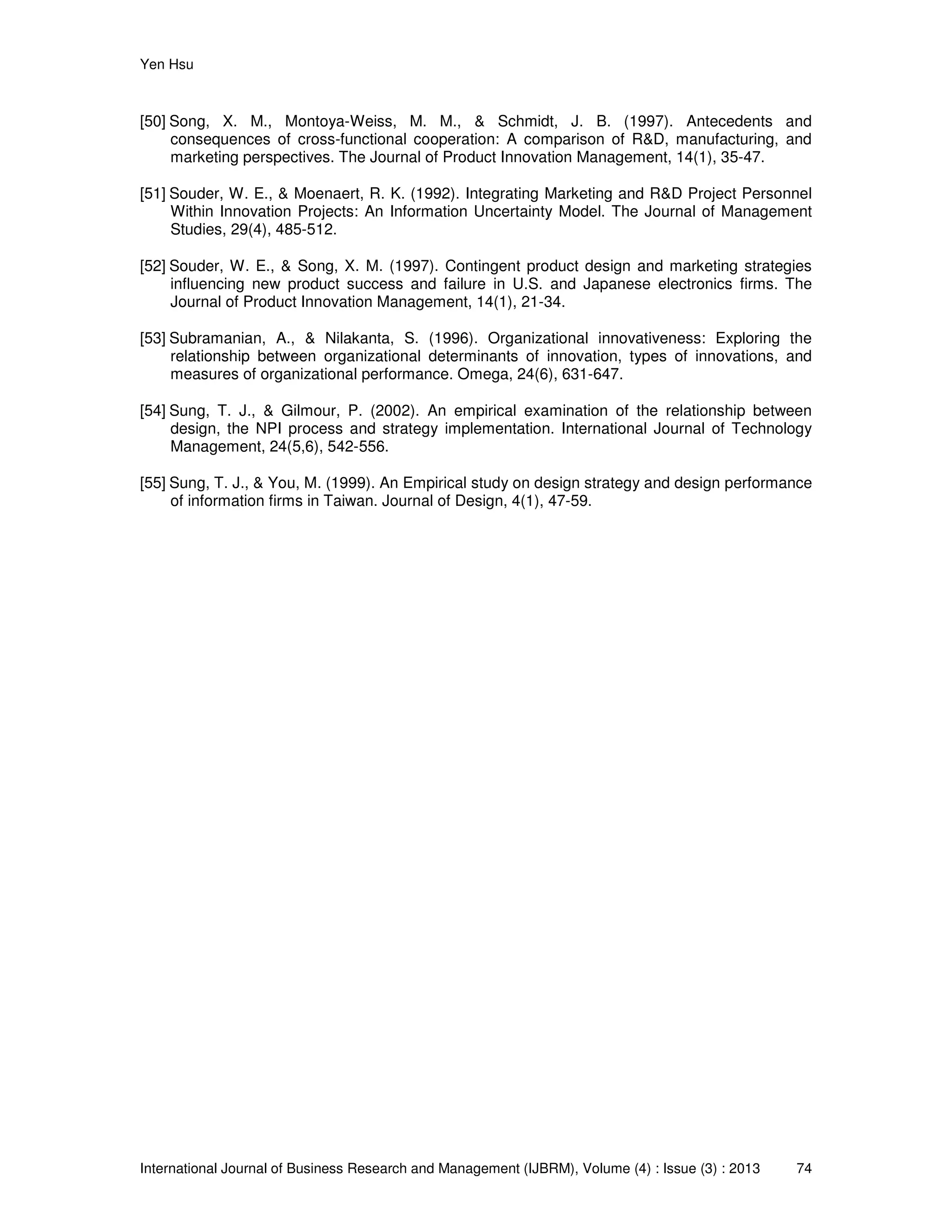 Yen Hsu
International Journal of Business Research and Management (IJBRM), Volume (4) : Issue (3) : 2013 74
[50] Song, X. M., Montoya-Weiss, M. M., & Schmidt, J. B. (1997). Antecedents and
consequences of cross-functional cooperation: A comparison of R&D, manufacturing, and
marketing perspectives. The Journal of Product Innovation Management, 14(1), 35-47.
[51] Souder, W. E., & Moenaert, R. K. (1992). Integrating Marketing and R&D Project Personnel
Within Innovation Projects: An Information Uncertainty Model. The Journal of Management
Studies, 29(4), 485-512.
[52] Souder, W. E., & Song, X. M. (1997). Contingent product design and marketing strategies
influencing new product success and failure in U.S. and Japanese electronics firms. The
Journal of Product Innovation Management, 14(1), 21-34.
[53] Subramanian, A., & Nilakanta, S. (1996). Organizational innovativeness: Exploring the
relationship between organizational determinants of innovation, types of innovations, and
measures of organizational performance. Omega, 24(6), 631-647.
[54] Sung, T. J., & Gilmour, P. (2002). An empirical examination of the relationship between
design, the NPI process and strategy implementation. International Journal of Technology
Management, 24(5,6), 542-556.
[55] Sung, T. J., & You, M. (1999). An Empirical study on design strategy and design performance
of information firms in Taiwan. Journal of Design, 4(1), 47-59.
 