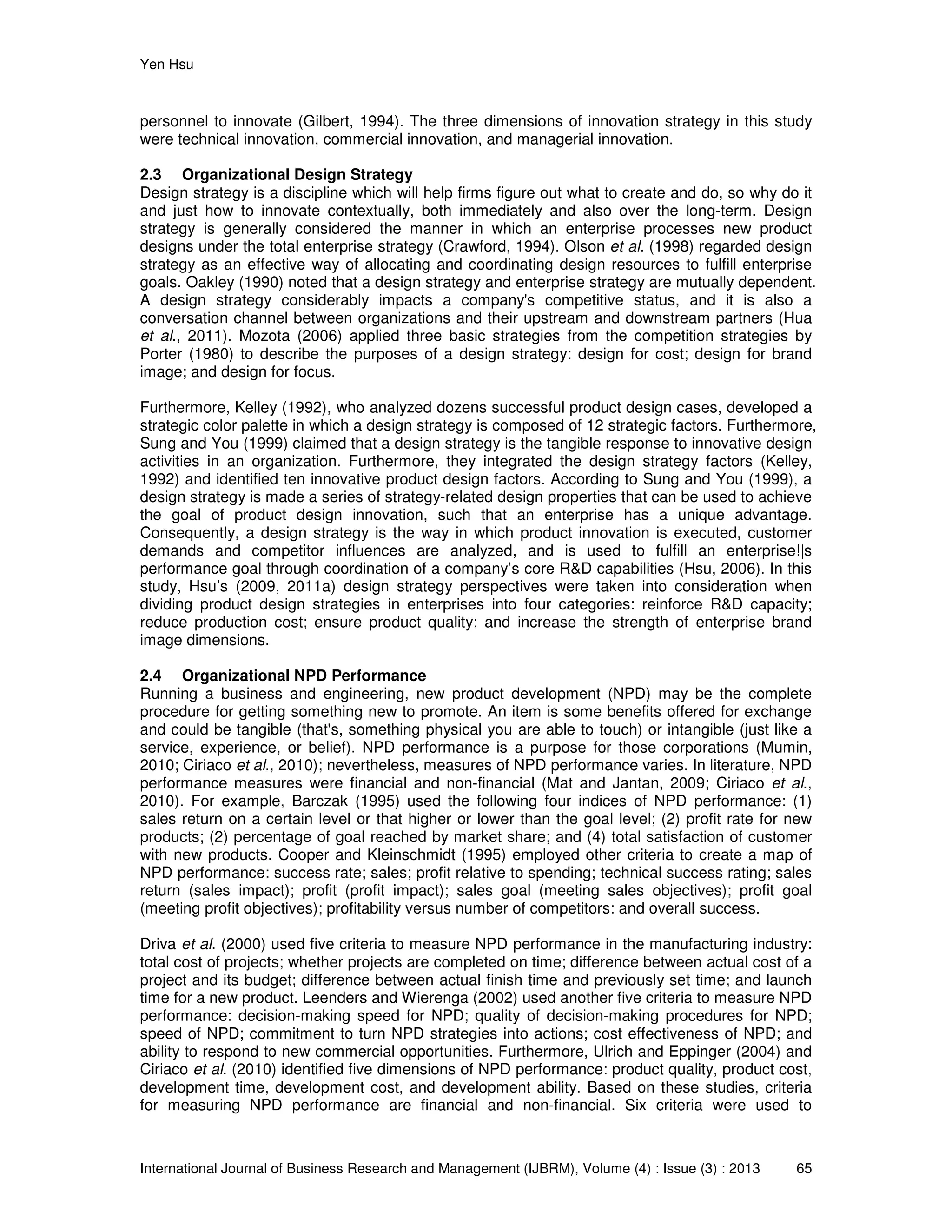 Yen Hsu
International Journal of Business Research and Management (IJBRM), Volume (4) : Issue (3) : 2013 65
personnel to innovate (Gilbert, 1994). The three dimensions of innovation strategy in this study
were technical innovation, commercial innovation, and managerial innovation.
2.3 Organizational Design Strategy
Design strategy is a discipline which will help firms figure out what to create and do, so why do it
and just how to innovate contextually, both immediately and also over the long-term. Design
strategy is generally considered the manner in which an enterprise processes new product
designs under the total enterprise strategy (Crawford, 1994). Olson et al. (1998) regarded design
strategy as an effective way of allocating and coordinating design resources to fulfill enterprise
goals. Oakley (1990) noted that a design strategy and enterprise strategy are mutually dependent.
A design strategy considerably impacts a company's competitive status, and it is also a
conversation channel between organizations and their upstream and downstream partners (Hua
et al., 2011). Mozota (2006) applied three basic strategies from the competition strategies by
Porter (1980) to describe the purposes of a design strategy: design for cost; design for brand
image; and design for focus.
Furthermore, Kelley (1992), who analyzed dozens successful product design cases, developed a
strategic color palette in which a design strategy is composed of 12 strategic factors. Furthermore,
Sung and You (1999) claimed that a design strategy is the tangible response to innovative design
activities in an organization. Furthermore, they integrated the design strategy factors (Kelley,
1992) and identified ten innovative product design factors. According to Sung and You (1999), a
design strategy is made a series of strategy-related design properties that can be used to achieve
the goal of product design innovation, such that an enterprise has a unique advantage.
Consequently, a design strategy is the way in which product innovation is executed, customer
demands and competitor influences are analyzed, and is used to fulfill an enterprise!|s
performance goal through coordination of a company’s core R&D capabilities (Hsu, 2006). In this
study, Hsu’s (2009, 2011a) design strategy perspectives were taken into consideration when
dividing product design strategies in enterprises into four categories: reinforce R&D capacity;
reduce production cost; ensure product quality; and increase the strength of enterprise brand
image dimensions.
2.4 Organizational NPD Performance
Running a business and engineering, new product development (NPD) may be the complete
procedure for getting something new to promote. An item is some benefits offered for exchange
and could be tangible (that's, something physical you are able to touch) or intangible (just like a
service, experience, or belief). NPD performance is a purpose for those corporations (Mumin,
2010; Ciriaco et al., 2010); nevertheless, measures of NPD performance varies. In literature, NPD
performance measures were financial and non-financial (Mat and Jantan, 2009; Ciriaco et al.,
2010). For example, Barczak (1995) used the following four indices of NPD performance: (1)
sales return on a certain level or that higher or lower than the goal level; (2) profit rate for new
products; (2) percentage of goal reached by market share; and (4) total satisfaction of customer
with new products. Cooper and Kleinschmidt (1995) employed other criteria to create a map of
NPD performance: success rate; sales; profit relative to spending; technical success rating; sales
return (sales impact); profit (profit impact); sales goal (meeting sales objectives); profit goal
(meeting profit objectives); profitability versus number of competitors: and overall success.
Driva et al. (2000) used five criteria to measure NPD performance in the manufacturing industry:
total cost of projects; whether projects are completed on time; difference between actual cost of a
project and its budget; difference between actual finish time and previously set time; and launch
time for a new product. Leenders and Wierenga (2002) used another five criteria to measure NPD
performance: decision-making speed for NPD; quality of decision-making procedures for NPD;
speed of NPD; commitment to turn NPD strategies into actions; cost effectiveness of NPD; and
ability to respond to new commercial opportunities. Furthermore, Ulrich and Eppinger (2004) and
Ciriaco et al. (2010) identified five dimensions of NPD performance: product quality, product cost,
development time, development cost, and development ability. Based on these studies, criteria
for measuring NPD performance are financial and non-financial. Six criteria were used to
 