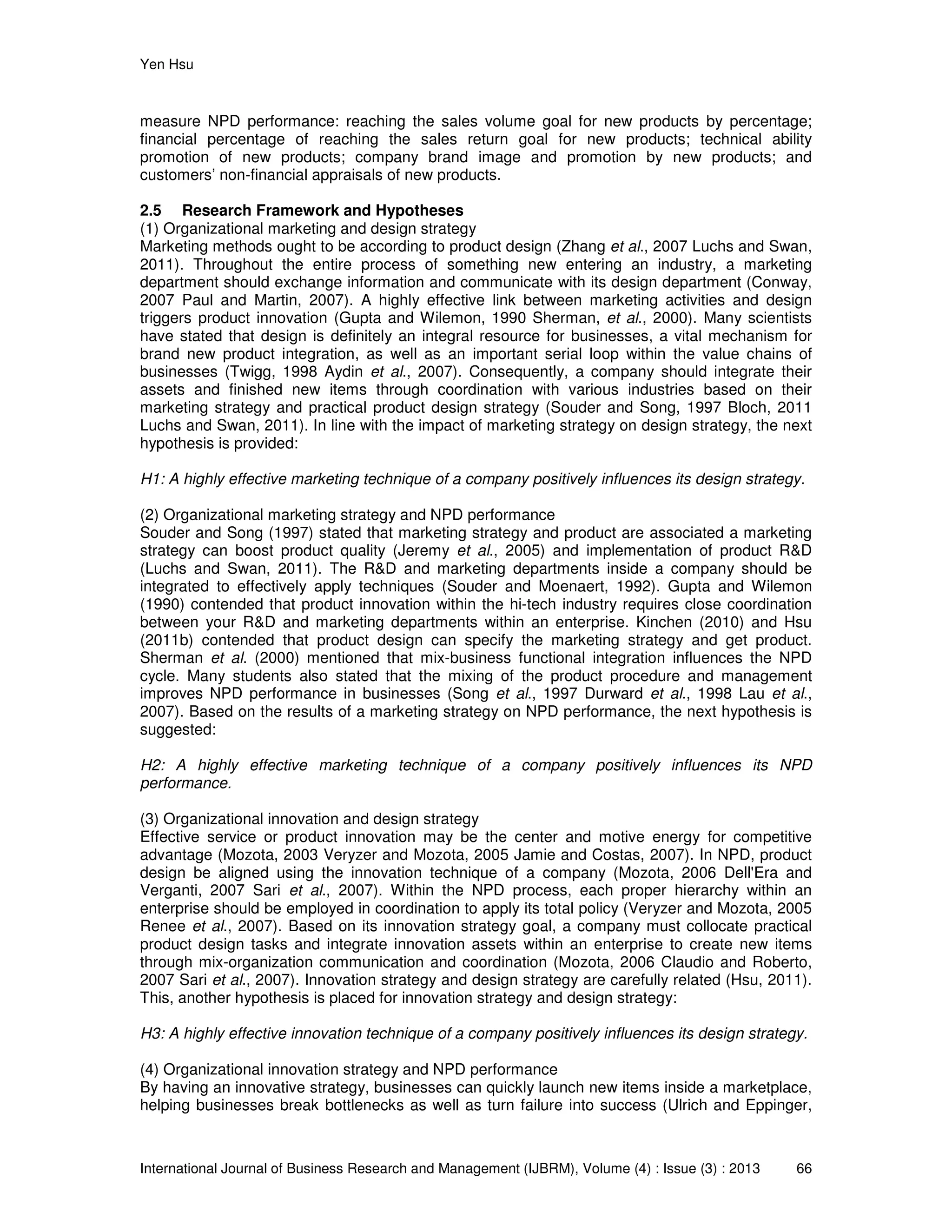 Yen Hsu
International Journal of Business Research and Management (IJBRM), Volume (4) : Issue (3) : 2013 66
measure NPD performance: reaching the sales volume goal for new products by percentage;
financial percentage of reaching the sales return goal for new products; technical ability
promotion of new products; company brand image and promotion by new products; and
customers’ non-financial appraisals of new products.
2.5 Research Framework and Hypotheses
(1) Organizational marketing and design strategy
Marketing methods ought to be according to product design (Zhang et al., 2007 Luchs and Swan,
2011). Throughout the entire process of something new entering an industry, a marketing
department should exchange information and communicate with its design department (Conway,
2007 Paul and Martin, 2007). A highly effective link between marketing activities and design
triggers product innovation (Gupta and Wilemon, 1990 Sherman, et al., 2000). Many scientists
have stated that design is definitely an integral resource for businesses, a vital mechanism for
brand new product integration, as well as an important serial loop within the value chains of
businesses (Twigg, 1998 Aydin et al., 2007). Consequently, a company should integrate their
assets and finished new items through coordination with various industries based on their
marketing strategy and practical product design strategy (Souder and Song, 1997 Bloch, 2011
Luchs and Swan, 2011). In line with the impact of marketing strategy on design strategy, the next
hypothesis is provided:
H1: A highly effective marketing technique of a company positively influences its design strategy.
(2) Organizational marketing strategy and NPD performance
Souder and Song (1997) stated that marketing strategy and product are associated a marketing
strategy can boost product quality (Jeremy et al., 2005) and implementation of product R&D
(Luchs and Swan, 2011). The R&D and marketing departments inside a company should be
integrated to effectively apply techniques (Souder and Moenaert, 1992). Gupta and Wilemon
(1990) contended that product innovation within the hi-tech industry requires close coordination
between your R&D and marketing departments within an enterprise. Kinchen (2010) and Hsu
(2011b) contended that product design can specify the marketing strategy and get product.
Sherman et al. (2000) mentioned that mix-business functional integration influences the NPD
cycle. Many students also stated that the mixing of the product procedure and management
improves NPD performance in businesses (Song et al., 1997 Durward et al., 1998 Lau et al.,
2007). Based on the results of a marketing strategy on NPD performance, the next hypothesis is
suggested:
H2: A highly effective marketing technique of a company positively influences its NPD
performance.
(3) Organizational innovation and design strategy
Effective service or product innovation may be the center and motive energy for competitive
advantage (Mozota, 2003 Veryzer and Mozota, 2005 Jamie and Costas, 2007). In NPD, product
design be aligned using the innovation technique of a company (Mozota, 2006 Dell'Era and
Verganti, 2007 Sari et al., 2007). Within the NPD process, each proper hierarchy within an
enterprise should be employed in coordination to apply its total policy (Veryzer and Mozota, 2005
Renee et al., 2007). Based on its innovation strategy goal, a company must collocate practical
product design tasks and integrate innovation assets within an enterprise to create new items
through mix-organization communication and coordination (Mozota, 2006 Claudio and Roberto,
2007 Sari et al., 2007). Innovation strategy and design strategy are carefully related (Hsu, 2011).
This, another hypothesis is placed for innovation strategy and design strategy:
H3: A highly effective innovation technique of a company positively influences its design strategy.
(4) Organizational innovation strategy and NPD performance
By having an innovative strategy, businesses can quickly launch new items inside a marketplace,
helping businesses break bottlenecks as well as turn failure into success (Ulrich and Eppinger,
 